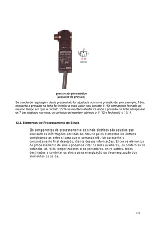 Se a mola de regulagem deste pressostato for ajustada com uma pressão de, por exemplo, 7 bar,
enquanto a pressão na linha for inferior a esse valor, seu contato 11/12 permanece fechado ao
mesmo tempo em que o contato 13/14 se mantém aberto. Quando a pressão na linha ultrapassar
os 7 bar ajustado na mola, os contatos se invertem abrindo o 11/12 e fechando o 13/14.
13.2. Elementos de Processamento de Sinais
Os componentes de processamento de sinais elétricos são aqueles que
analisam as informações emitidas ao circuito pelos elementos de entrada,
combinando-as entre si para que o comando elétrico apresente o
comportamento final desejado, diante dessas informações. Entre os elementos
de processamento de sinais podemos citar os relés auxiliares, os contatores de
potência, os relés temporizadores e os contadores, entre outros, todos
destinados a combinar os sinais para energização ou desenergização dos
elementos de saída.
121
 
