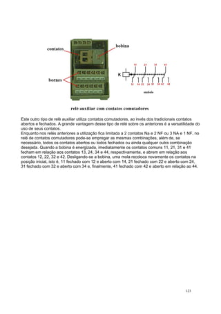 Este outro tipo de relé auxiliar utiliza contatos comutadores, ao invés dos tradicionais contatos
abertos e fechados. A grande vantagem desse tipo de relé sobre os anteriores é a versatilidade do
uso de seus contatos.
Enquanto nos relés anteriores a utilização fica limitada a 2 contatos Na e 2 NF ou 3 NA e 1 NF, no
relé de contatos comutadores pode-se empregar as mesmas combinações, além de, se
necessário, todos os contatos abertos ou todos fechados ou ainda qualquer outra combinação
desejada. Quando a bobina é energizada, imediatamente os contatos comuns 11, 21, 31 e 41
fecham em relação aos contatos 13, 24, 34 e 44, respectivamente, e abrem em relação aos
contatos 12, 22, 32 e 42. Desligando-se a bobina, uma mola recoloca novamente os contatos na
posição inicial, isto é, 11 fechado com 12 e aberto com 14, 21 fechado com 22 e aberto com 24,
31 fechado com 32 e aberto com 34 e, finalmente, 41 fechado com 42 e aberto em relação ao 44.
123
 