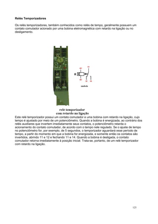 Relés Temporizadores
Os relés temporizadores, também conhecidos como relés de tempo, geralmente possuem um
contato comutador acionado por uma bobina eletromagnética com retardo na ligação ou no
desligamento.
Este relé temporizador possui um contato comutador e uma bobina com retardo na ligação, cujo
tempo é ajustado por meio de um potenciômetro. Quando a bobina é energizada, ao contrário dos
relés auxiliares que invertem imediatamente seus contatos, o potenciômetro retarda o
acionamento do contato comutador, de acordo com o tempo nele regulado. Se o ajuste de tempo
no potenciômetro for, por exemplo, de 5 segundos, o temporizador aguardará esse período de
tempo, a partir do momento em que a bobina for energizada, e somente então os contatos são
invertidos, abrindo 11 e 12 e fechando 11 e 14. Quando a bobina é desligada, o contato
comutador retorna imediatamente à posição inicial. Trata-se, portanto, de um relé temporizador
com retardo na ligação.
125
 