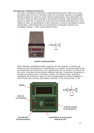 Contadores Predeterminadores
Os relés contadores registram a quantidade de pulsos elétricos a eles
enviados pelo circuito e emitem sinais ao comando quando a contagem
desses pulsos for igual ao valor neles programados. Sua aplicação em
circuitos elétricos de comando é de grande utilidade, não somente para
contar e registrar o número de ciclos de movimentos efetuados por uma
máquina mas, principalmente, para controlar o número de peças a serem
produzidas, interrompendo ou encerrando a produção quando sua
contagem atingir o valor neles determinado.
Este contador predeterminador registra em seu display o número de
vezes em que sua bobina for energizada ou receber um pulso elétrico de
um elemento de entrada de sinal, geralmente de um sensor ou chave fim
de curso. Através de uma chave seletora manual, é possível programar o
número de pulsos que o relé deve contar, de maneira que, quando a
contagem de pulsos for igual ao valor programado na chave seletora, o
relé inverte seu contato comutador, abrindo 11/12 e fechando 11/14.
127
 