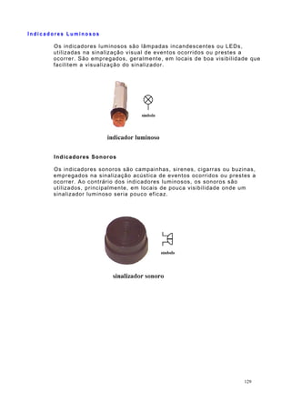 I n d i c a d o r e s L u m i n o s o s
Os indicadores luminosos são lâmpadas incandescentes ou LEDs,
utilizadas na sinalização visual de eventos ocorridos ou prestes a
ocorrer. São empregados, geralmente, em locais de boa visibilidade que
facilitem a visualização do sinalizador.
Indicadores Sonoros
Os indicadores sonoros são campainhas, sirenes, cigarras ou buzinas,
empregados na sinalização acústica de eventos ocorridos ou prestes a
ocorrer. Ao contrário dos indicadores luminosos, os sonoros são
utilizados, principalmente, em locais de pouca visibilidade onde um
sinalizador luminoso seria pouco eficaz.
129
 