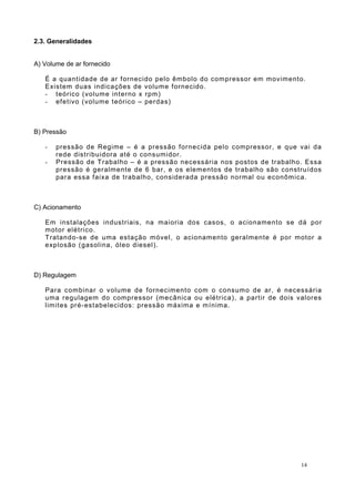 2.3. Generalidades
A) Volume de ar fornecido
É a quantidade de ar fornecido pelo êmbolo do compressor em movimento.
Existem duas indicações de volume fornecido.
- teórico (volume interno x rpm)
- efetivo (volume teórico – perdas)
B) Pressão
- pressão de Regime – é a pressão fornecida pelo compressor, e que vai da
rede distribuidora até o consumidor.
- Pressão de Trabalho – é a pressão necessária nos postos de trabalho. Essa
pressão é geralmente de 6 bar, e os elementos de trabalho são construídos
para essa faixa de trabalho, considerada pressão normal ou econômica.
C) Acionamento
Em instalações industriais, na maioria dos casos, o acionamento se dá por
motor elétrico.
Tratando-se de uma estação móvel, o acionamento geralmente é por motor a
explosão (gasolina, óleo diesel).
D) Regulagem
Para combinar o volume de fornecimento com o consumo de ar, é necessária
uma regulagem do compressor (mecânica ou elétrica), a partir de dois valores
limites pré-estabelecidos: pressão máxima e mínima.
14
 