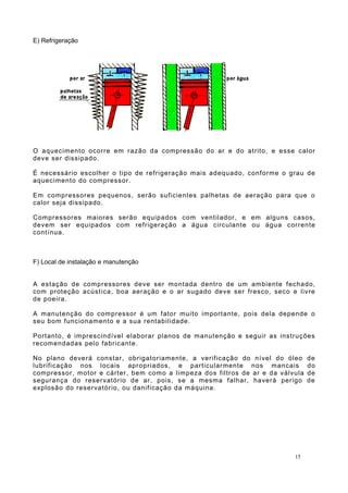 E) Refrigeração
O aquecimento ocorre em razão da compressão do ar e do atrito, e esse calor
deve ser dissipado.
É necessário escolher o tipo de refrigeração mais adequado, conforme o grau de
aquecimento do compressor.
Em compressores pequenos, serão suficientes palhetas de aeração para que o
calor seja dissipado.
Compressores maiores serão equipados com ventilador, e em alguns casos,
devem ser equipados com refrigeração a água circulante ou água corrente
contínua.
F) Local de instalação e manutenção
A estação de compressores deve ser montada dentro de um ambiente fechado,
com proteção acústica, boa aeração e o ar sugado deve ser fresco, seco e livre
de poeira.
A manutenção do compressor é um fator muito importante, pois dela depende o
seu bom funcionamento e a sua rentabilidade.
Portanto, é imprescindível elaborar planos de manutenção e seguir as instruções
recomendadas pelo fabricante.
No plano deverá constar, obrigatoriamente, a verificação do nível do óleo de
lubrificação nos locais apropriados, e particularmente nos mancais do
compressor, motor e cárter, bem como a limpeza dos filtros de ar e da válvula de
segurança do reservatório de ar, pois, se a mesma falhar, haverá perigo de
explosão do reservatório, ou danificação da máquina.
15
 
