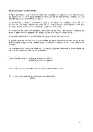 4.2. Secadores de ar comprimido
A água (umidade) já penetra na rede com o próprio ar aspirado pelo compressor,
os secadores servem para retirar a umidade do ar comprimido, esteja ela em
estado líquido ou em forma de vapor.
É importante salientar, entretanto, que o ar deve ser secado antes de ser
distribuído na rede, devido ao fato de os componentes pneumáticos, em sua
maioria, serem metálicos e, portanto, sujeitos à corrosão.
A incidência da umidade depende, em primeira estância, da umidade relativa do
ar que, por sua vez, depende da temperatura e condições ambientais.
A umidade absoluta é a quantidade de água contida em 1m3
de ar.
A quantidade de saturação é a quantidade de água admitida em 1m3
de ar a uma
determinada temperatura. Nesse caso, a umidade relativa é de 100% (ponto de
orvalho).
No diagrama do ponto de orvalho (a seguir) pode-se observar a quantidade de
saturação à temperatura correspondente.
Umidade Relativa = umidade absoluta x 100%
Quantidade de Saturação
Q u a n t i d a d e d e á g u a ( Q a ) a d m i t i d a p e l o c o m p r e s s o r ( g / m 3
)
Qa = umidade relativa x quantidade de saturação
100%
24
 