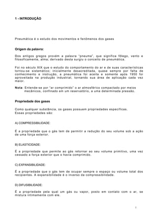 1 - INTRODUÇÃO
Pneumática é o estudo dos movimentos e fenômenos dos gases
Origem da palavra:
Dos antigos gregos provém a palavra “pneuma”, que significa fôlego, vento e
filosoficamente, alma; derivado desta surgiu o conceito de pneumática.
Foi no século XIX que o estudo do comportamento do ar e de suas características
tornou-se sistemático; inicialmente desacreditada, quase sempre por falta de
conhecimento e instrução, a pneumática foi aceita e somente após 1950 foi
aproveitada na produção industrial, tornando sua área de aplicação cada vez
maior.
Nota: Entende-se por “ar comprimido” o ar atmosférico compactado por meios
mecânicos, confinado em um reservatório, a uma determinada pressão.
Propriedade dos gases
Como qualquer substância, os gases possuem propriedades específicas.
Essas propriedades são:
A) COMPRESSIBILIDADE:
É a propriedade que o gás tem de permitir a redução do seu volume sob a ação
de uma força exterior.
B) ELASTICIDADE:
É a propriedade que permite ao gás retornar ao seu volume primitivo, uma vez
cessado a força exterior que o havia comprimido.
C) EXPANSIBILIDADE:
É a propriedade que o gás tem de ocupar sempre o espaço ou volume total dos
recipientes. A expansibilidade é o inverso da compressibilidade.
D) DIFUSIBILIDADE:
É a propriedade pela qual um gás ou vapor, posto em contato com o ar, se
mistura intimamente com ele.
1
 
