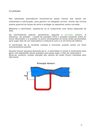 C).Lubrificador
Nos elementos pneumáticos encontram-se peças móveis que devem ser
submetidas à lubrificação, para garantir um desgaste mínimo, manter tão mínima
quanto possível às forças de atrito e proteger os aparelhos contra corrosão.
Mediante o lubrificador, espalha-se no ar comprimido uma névoa adequada de
óleo.
Os lubrificadores operam, geralmente, segundo o princípio venturi. A
diferença de pressão ( queda de pressão) entre a pressão existente antes do
bocal nebulizador e a pressão no ponto estrangulado do bocal serão aproveitadas
para sugar óleo de um reservatório e misturá-lo com o ar em forma de neblina.
O lubrificador de ar somente começa a funcionar quando existe um fluxo
suficientemente grande.
Quando houver pequena demanda de ar, a velocidade no bocal é insuficiente para
gerar uma depressão (baixa pressão) que possa sugar o óleo do reservatório.
Deve-se, portanto, prestar atenção aos valores de vazão (fluxo) indicados pelo
fabricante.
Princípio Venturi:
34
 