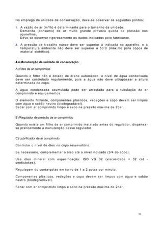 No emprego da unidade de conservação, deve-se observar os seguintes pontos:
1. A vazão de ar (m3
/h) é determinante para o tamanho da unidade.
Demanda (consumo) de ar muito grande provoca queda de pressão nos
aparelhos.
Deve-se observar rigorosamente os dados indicados pelo fabricante.
2. A pressão de trabalho nunca deve ser superior à indicada no aparelho, e a
temperatura ambiente não deve ser superior a 50º
C (máximo para copos de
material sintético).
4.4.Manutenção da unidade de conservação
A) Filtro de ar comprimido
Quando o filtro não é dotado de dreno automático, o nível de água condensada
deve ser controlado regularmente, pois a água não deve ultrapassar a altura
determinada no copo.
A água condensada acumulada pode ser arrastada para a tubulação de ar
comprimido e equipamentos.
O elemento filtrante, componentes plásticos, vedações e copo devem ser limpos
com água e sabão neutro (biodegradável).
Secar com ar comprimido limpo e seco na pressão máxima de 2bar.
B) Regulador de pressão de ar comprimido
Quando existe um filtro de ar comprimido instalado antes do regulador, dispensa-
se praticamente a manutenção desse regulador.
C) Lubrificador de ar comprimido
Controlar o nível de óleo no copo reservatório.
Se necessário, complementar o óleo até o nível indicado (3/4 do copo).
Use óleo mineral com especificação: ISO VG 32 (viscosidade = 32 cst -
centistokes).
Regulagem do conta-gotas em torno de 1 a 2 gotas por minuto.
Componentes plásticos, vedações e copo devem ser limpos com água e sabão
neutro (biodegradável).
Secar com ar comprimido limpo e seco na pressão máxima de 2bar.
36
 