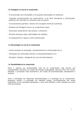 1.2. Vantagens no uso do ar comprimido:
- É encontrado com facilidade e em grande quantidade no ambiente.
- Estando acondicionado em reservatório, é de fácil transporte e distribuição,
podendo ser utilizado no momento que se queira.
- Funcionamento perfeito, mesmo em situações térmicas extremas.
- Sistema de filtragem torna o ar comprimido limpo.
- Eventuais vazamentos não poluem o ambiente.
- Permite alcançar altas velocidades de trabalho.
- O equipamento é seguro contra sobrecarga.
1.3. Desvantagem no uso do ar comprimido:
- Custo elevado na produção, armazenamento e distribuição do ar.
- Variações de velocidade devido à compressibilidade do ar.
- Escapes ruidosos, obrigando ao uso de silenciadores.
1.4. Rentabilidade do ar comprimido:
Para o cálculo da rentabilidade real do ar comprimido, não devem ser
considerados somente os custos de energia empregada; deve-se levar em conta,
também, o processo mais econômico, em razão da automatização, barateando o
produto.
Com a utilização de máquinas automatizadas e o emprego do ar comprimido,
podemos reduzir a utilização do trabalho braçal, principalmente em áreas
insalubres e em condições perigosas; o que leva também a uma redução do custo
final do produto.
2
 