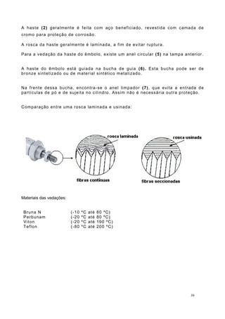 A haste (2) geralmente é feita com aço beneficiado, revestida com camada de
cromo para proteção de corrosão.
A rosca da haste geralmente é laminada, a fim de evitar ruptura.
Para a vedação da haste do êmbolo, existe um anel circular (5) na tampa anterior.
A haste do êmbolo está guiada na bucha de guia (6). Esta bucha pode ser de
bronze sintetizado ou de material sintético metalizado.
Na frente dessa bucha, encontra-se o anel limpador (7), que evita a entrada de
partículas de pó e de sujeita no cilindro. Assim não é necessária outra proteção.
Comparação entre uma rosca laminada e usinada:
Materiais das vedações:
Bruna N (-10 ºC até 80 ºC)
Perbunam (-20 ºC até 80 ºC)
Viton (-20 ºC até 190 ºC)
Teflon (-80 ºC até 200 ºC)
39
 