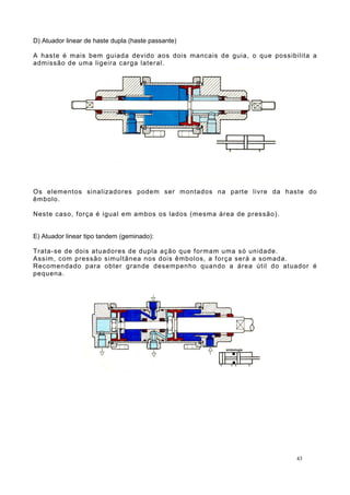 D) Atuador linear de haste dupla (haste passante)
A haste é mais bem guiada devido aos dois mancais de guia, o que possibilita a
admissão de uma ligeira carga lateral.
Os elementos sinalizadores podem ser montados na parte livre da haste do
êmbolo.
Neste caso, força é igual em ambos os lados (mesma área de pressão).
E) Atuador linear tipo tandem (geminado):
Trata-se de dois atuadores de dupla ação que formam uma só unidade.
Assim, com pressão simultânea nos dois êmbolos, a força será a somada.
Recomendado para obter grande desempenho quando a área útil do atuador é
pequena.
43
 