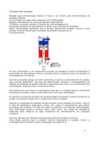 G) Atuador linear de impacto
Recebe esta denominação devido à força a ser obtido pela transformação de
energia cinética.
É um atuador de dupla ação especial com modificações.
Dispõe internamente de uma pré-câmara (reservatório)
O Êmbolo, na parte traseira, é dotado de um prolongamento.
Na parede divisória da pré-câmara, existem duas válvulas de retenção.
Estas modificações permitem que o atuador desenvolva impacto, devido à alta
energia cinética obtida pela utilização da pressão imposta ao ar.
Funcionamento:
Ao ser comandado, o ar comprimido enviado ao atuador é retido inicialmente e
acumulado na pré-câmara interna, atuando sobre a pequena área da secção do
prolongamento do êmbolo.
Quando a pressão atinge um valor suficiente, inicia-se o deslocamento do pistão,
que avança lentamente, até que em determinado instante o prolongamento do
êmbolo se desaloja da parede divisória, permitindo que todo o ar armazenado flua
rapidamente, atuando sobre a área do êmbolo.
No instante em que ocorre a expansão brusca do ar, o pistão adquire velocidade
crescente até atingir a faixa onde deverá ser mais bem empregado.
O impacto é produzido através da transformação da energia cinética fornecida ao
pistão, acrescida da ação do ar comprimido sobre o êmbolo.
Quando se necessita de grandes forças durante curtos espaços de tempo, como é
o caso de rebitagens, gravações, cortes, etc., este é o equipamento que melhor
se adapta. No entanto, ele não se presta a trabalhos com grandes deformações.
Sua velocidade tende a diminuir após certo curso, em razão da resistência
oferecida pelo material ou pela existência de amortecimento no cabeçote
dianteiro.
As duas válvulas de retenção mencionadas possuem funções distintas.
Uma delas permite que o atuador retorne totalmente à posição inicial; o
prolongamento do êmbolo veda a passagem principal do ar.
45
 