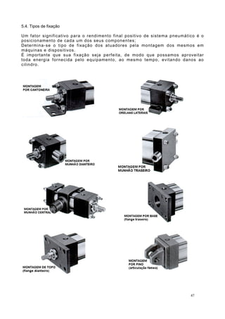 5.4. Tipos de fixação
Um fator significativo para o rendimento final positivo de sistema pneumático é o
posicionamento de cada um dos seus componentes;
Determina-se o tipo de fixação dos atuadores pela montagem dos mesmos em
máquinas e dispositivos.
É importante que sua fixação seja perfeita, de modo que possamos aproveitar
toda energia fornecida pelo equipamento, ao mesmo tempo, evitando danos ao
cilindro.
47
 