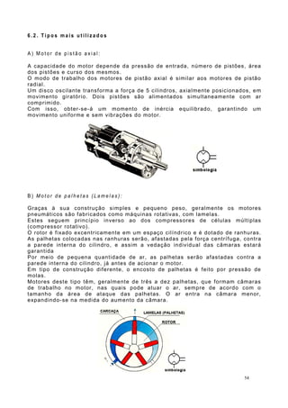 6 . 2 . T i p o s m a i s u t i l i z a d o s
A ) M o t o r d e p i s t ã o a x i a l :
A capacidade do motor depende da pressão de entrada, número de pistões, área
dos pistões e curso dos mesmos.
O modo de trabalho dos motores de pistão axial é similar aos motores de pistão
radial.
Um disco oscilante transforma a força de 5 cilindros, axialmente posicionados, em
movimento giratório. Dois pistões são alimentados simultaneamente com ar
comprimido.
Com isso, obter-se-á um momento de inércia equilibrado, garantindo um
movimento uniforme e sem vibrações do motor.
B ) M o t o r d e p a l h e t a s ( L a m e l a s ) :
Graças à sua construção simples e pequeno peso, geralmente os motores
pneumáticos são fabricados como máquinas rotativas, com lamelas.
Estes seguem princípio inverso ao dos compressores de células múltiplas
(compressor rotativo).
O rotor é fixado excentricamente em um espaço cilíndrico e é dotado de ranhuras.
As palhetas colocadas nas ranhuras serão, afastadas pela força centrífuga, contra
a parede interna do cilindro, e assim a vedação individual das câmaras estará
garantida
Por meio de pequena quantidade de ar, as palhetas serão afastadas contra a
parede interna do cilindro, já antes de acionar o motor.
Em tipo de construção diferente, o encosto de palhetas é feito por pressão de
molas.
Motores deste tipo têm, geralmente de três a dez palhetas, que formam câmaras
de trabalho no motor, nas quais pode atuar o ar, sempre de acordo com o
tamanho da área de ataque das palhetas. O ar entra na câmara menor,
expandindo-se na medida do aumento da câmara.
54
 