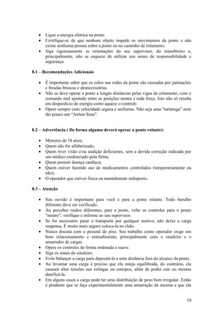 •   Ligue a energia elétrica na ponte.
   •   Certifique-se de que nenhum objeto impede os movimentos da ponte e não
       existe nenhuma pessoa sobre a ponte ou no caminho de rolamento.
   •   Siga rigorosamente as orientações do seu supervisor, do manobreiro e,
       principalmente, não se esquece de utilizar seu senso de responsabilidade e
       segurança.

8.1 – Recomendações Adicionais

   •   É importante saber que os calos nas rodas da ponte são causadas por patinações
       e freadas bruscas e desnecessárias.
   •   Não se deve operar a ponte a longas distâncias pelas vigas de rolamento, com o
       comando mal ajustado entre as posições neutra e toda força. Isto não só resulta
       em desperdício de energia como aquece o controle.
   •   Opere sempre com velocidade segura e uniforme. Não seja uma “tartaruga” nem
       tão pouco um “Airton Sena”.


8.2 – Advertência ( De forma alguma deverá operar a ponte rolante):

   •   Menores de 18 anos;
   •   Quem não for alfabetizado;
   •   Quem tiver visão e/ou audição deficientes, sem a devida correção indicada por
       um médico credenciado pela firma;
   •   Quem possuir doença cardíaca;
   •   Quem estiver fazendo uso de medicamentos controlados (temporariamente ou
       não);
   •   O operador que estiver física ou mentalmente indisposto.

8.3 – Atenção

   •   Seu ouvido é importante para você e para a ponte rolante. Todo barulho
       diferente deve ser verificado.
   •   Ao perceber ruídos diferentes, pare a ponte, volte os controles para o ponto
       “neutro”, verifique e informe ao seu supervisor.
   •   Se for necessário parar o transporte por qualquer motivo, não deixe a carga
       suspensa. É muito mais seguro coloca-la no chão.
   •   Nunca discuta com o pessoal do piso. Seu trabalho como operador exige um
       bom relacionamento e entendimento, principalmente com o sinaleiro e o
       amarrador de cargas.
   •   Opere os controles de forma ordenada e suave.
   •   Siga os sinais do sinaleiro.
   •   Evite balançar a carga para depositá-la a uma distância fora do alcance da ponte.
   •   Ao levantar uma carga é preciso que ela esteja equilibrada, do contrário, ela
       causará altas tensões nas eslingas ou estropos, além de poder cair ou mesmo
       danificá-la.
   •   Em alguns casos a carga pode ter uma distribuição de peso bem irregular. Então
       é prudente que se faça experimentalmente uma amarração da mesma e que ela


                                                                                     10
 