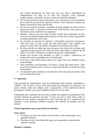 seja elevada ligeiramente do chão (não mais que 20cm). Dependendo do
       comportamento da carga ao ser feita esta elevação, vai-se ajustando
       gradativamente a amarração, até que se tenha um equilíbrio adequado.
   •   Em caso de içamento de peças com quinas vivas, é necessário o uso de proteções
       para o cabo de aço para evitar ruptura do mesmo. Esses dispositivos podem ser:
       madeira, borracha ou meia-cana de tubo.
   •   Em caso de executar içamento e transporte de peças grandes em alturas fora do
       alcance das mãos , é necessário amarrar uma corda auxiliar a peça, para que o
       funcionário possa conduzi-la com segurança.
   •   Quando o cabo de aço está sendo esticado, devido estar suportando um peso
       excessivo em hipótese alguma tentar segurar no cabo com as mãos, que poderão
       se enrolar juntamente com o cabo.
   •   Na execução da operação de içamento, o funcionário nunca deve permanecer
       entre duas peças, ou seja, a peça que está sendo içada e uma segunda, isso
       porque se a peça sofrer um balanço, ele poderá ser prensado entre ambas.
   •   Os sinais deverão ser dados, por uma só pessoa, com clareza, de um lugar onde
       o operador da ponte possa vê-lo, antes dos sinais serem dados, o sinaleiro deverá
       olhar ao seu redor verificando a existência de pessoal e equipamentos.
   •   Sempre que encerrar uma operação, os cabos, as garras e dispositivos de
       proteção deverão ser guardados em seu devido lugar.
   •   Evitar que o cabo tenha contato direto com a peça. Para isso, introduzir calços
       como proteção.
   •   Após terminada a movimentação e for descer a carga, não tentar retirar o cabo
       de aço com a própria ponte. Colocar os calços para facilitar a retirada dos cabos
       manualmente.
   •   Ao transportar peças cilíndricas e for apoiá-las sobre outra peça ou no piso, fazer
       uso de cunha como calço.

9 – Segurança

Toda operação de equipamentos exige do profissional muita atenção, competência e
cuidado, a fim de que o serviço corra bem, dentro dos princípios de segurança. Em
pontes rolantes, além dos cuidados com o equipamento, o bom profissional deverá
preocupar-se também com os que trabalham na área de serviços dela.

É importante que o operador leia com muito cuidado este capítulo do manual para evitar
situações danosas de operação da ponte. É claro que não se pode prever todas as
situações de risco, porém o operador deve estar consciente que ele é responsável por
antecipar e evitar quaisquer condições inseguras não cobertas em detalhes, por este
manual.

Fatores importantes para a prevenção de acidentes:

Estar Alerta:
    • Verifique se os sinais do sinaleiro são coerentes e estão relacionados com a
       operação realizada.
    • Preocupe-se com a boa fixação da carga a ser transportada, evitando desta
       maneira as quedas.

Dominar a situação:

                                                                                       11
 