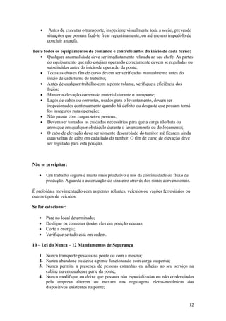 •    Antes de executar o transporte, inspecione visualmente toda a seção, prevendo
        situações que possam fazê-lo frear repentinamente, ou até mesmo impedi-lo de
        concluir a tarefa.

Teste todos os equipamentos de comando e controle antes do início de cada turno:
    • Qualquer anormalidade deve ser imediatamente relatada ao seu chefe. As partes
        do equipamento que não estejam operando corretamente devem se reguladas ou
        substituídas antes do início de operação da ponte;
    • Todas as chaves fim de curso devem ser verificadas manualmente antes do
        início de cada turno de trabalho;
    • Antes de qualquer trabalho com a ponte rolante, verifique a eficiência dos
        freios;
    • Manter a elevação correta do material durante o transporte;
    • Laços de cabos ou correntes, usados para o levantamento, devem ser
        inspecionados continuamente quando há defeito ou desgaste que possam torná-
        los inseguros para operação;
    • Não passar com cargas sobre pessoas;
    • Devem ser tomados os cuidados necessários para que a carga não bata ou
        enrosque em qualquer obstáculo durante o levantamento ou deslocamento;
    • O cabo de elevação deve ser somente desenrolado do tambor até ficarem ainda
        duas voltas do cabo em cada lado do tambor. O fim de curso de elevação deve
        ser regulado para esta posição.



Não se precipitar:

   •    Um trabalho seguro é muito mais produtivo e nos dá continuidade do fluxo de
        produção. Aguarde a autorização do sinaleiro através dos sinais convencionais.

É proibida a movimentação com as pontes rolantes, veículos ou vagões ferroviários ou
outros tipos de veículos.

Se for estacionar:

   •    Pare no local determinado;
   •    Desligue os controles (todos eles em posição neutra);
   •    Corte a energia;
   •    Verifique se tudo está em ordem.

10 – Lei do Nunca – 12 Mandamentos de Segurança

   1. Nunca transporte pessoas na ponte ou com a mesma;
   2. Nunca abandone ou deixe a ponte funcionando com carga suspensa;
   3. Nunca permita a presença de pessoas estranhas ou alheias ao seu serviço na
      cabine ou em qualquer parte da ponte;
   4. Nunca modifique ou deixe que pessoas não especializadas ou não credenciadas
      pela empresa alterem ou mexam nas regulagens eletro-mecânicas dos
      dispositivos existentes na ponte;


                                                                                     12
 