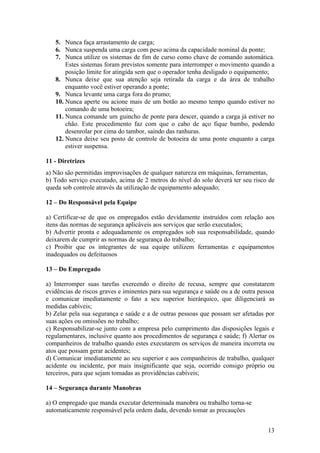 5. Nunca faça arrastamento de carga;
   6. Nunca suspenda uma carga com peso acima da capacidade nominal da ponte;
   7. Nunca utilize os sistemas de fim de curso como chave de comando automática.
       Estes sistemas foram previstos somente para interromper o movimento quando a
       posição limite for atingida sem que o operador tenha desligado o equipamento;
   8. Nunca deixe que sua atenção seja retirada da carga e da área de trabalho
       enquanto você estiver operando a ponte;
   9. Nunca levante uma carga fora do prumo;
   10. Nunca aperte ou acione mais de um botão ao mesmo tempo quando estiver no
       comando de uma botoeira;
   11. Nunca comande um guincho de ponte para descer, quando a carga já estiver no
       chão. Este procedimento faz com que o cabo de aço fique bambo, podendo
       desenrolar por cima do tambor, saindo das ranhuras.
   12. Nunca deixe seu posto de controle de botoeira de uma ponte enquanto a carga
       estiver suspensa.

11 - Diretrizes
a) Não são permitidas improvisações de qualquer natureza em máquinas, ferramentas,
b) Todo serviço executado, acima de 2 metros do nível do solo deverá ter seu risco de
queda sob controle através da utilização de equipamento adequado;

12 – Do Responsável pela Equipe

a) Certificar-se de que os empregados estão devidamente instruídos com relação aos
itens das normas de segurança aplicáveis aos serviços que serão executados;
b) Advertir pronta e adequadamente os empregados sob sua responsabilidade, quando
deixarem de cumprir as normas de segurança do trabalho;
c) Proibir que os integrantes de sua equipe utilizem ferramentas e equipamentos
inadequados ou defeituosos

13 – Do Empregado

a) Interromper suas tarefas exercendo o direito de recusa, sempre que constatarem
evidências de riscos graves e iminentes para sua segurança e saúde ou a de outra pessoa
e comunicar imediatamente o fato a seu superior hierárquico, que diligenciará as
medidas cabíveis;
b) Zelar pela sua segurança e saúde e a de outras pessoas que possam ser afetadas por
suas ações ou omissões no trabalho;
c) Responsabilizar-se junto com a empresa pelo cumprimento das disposições legais e
regulamentares, inclusive quanto aos procedimentos de segurança e saúde; f) Alertar os
companheiros de trabalho quando estes executarem os serviços de maneira incorreta ou
atos que possam gerar acidentes;
d) Comunicar imediatamente ao seu superior e aos companheiros de trabalho, qualquer
acidente ou incidente, por mais insignificante que seja, ocorrido consigo próprio ou
terceiros, para que sejam tomadas as providências cabíveis;

14 – Segurança durante Manobras

a) O empregado que manda executar determinada manobra ou trabalho torna-se
automaticamente responsável pela ordem dada, devendo tomar as precauções


                                                                                    13
 