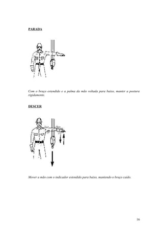 PARADA




Com o braço estendido e a palma da mão voltada para baixo, manter a postura
rigidamente.


DESCER




Mover a mão com o indicador estendido para baixo, mantendo o braço caído.




                                                                            16
 