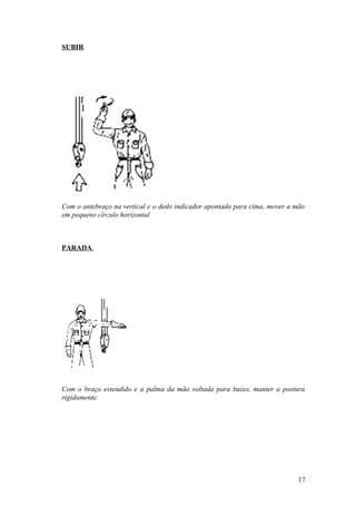 SUBIR




Com o antebraço na vertical e o dedo indicador apontado para cima, mover a mão
em pequeno círculo horizontal



PARADA




Com o braço estendido e a palma da mão voltada para baixo, manter a postura
rigidamente.




                                                                           17
 