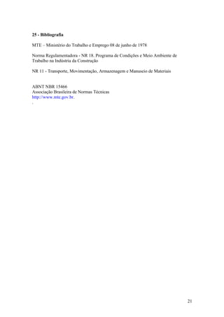 25 - Bibliografia

MTE – Ministério do Trabalho e Emprego 08 de junho de 1978

Norma Regulamentadora - NR 18. Programa de Condições e Meio Ambiente de
Trabalho na Indústria da Construção

NR 11 - Transporte, Movimentação, Armazenagem e Manuseio de Materiais


ABNT NBR 15466
Associação Brasileira de Normas Técnicas
http://www.mte.gov.br.
.




                                                                          21
 
