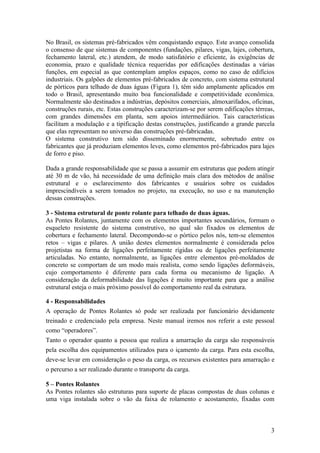 No Brasil, os sistemas pré-fabricados vêm conquistando espaço. Este avanço consolida
o consenso de que sistemas de componentes (fundações, pilares, vigas, lajes, cobertura,
fechamento lateral, etc.) atendem, de modo satisfatório e eficiente, às exigências de
economia, prazo e qualidade técnica requeridas por edificações destinadas a várias
funções, em especial as que contemplam amplos espaços, como no caso de edifícios
industriais. Os galpões de elementos pré-fabricados de concreto, com sistema estrutural
de pórticos para telhado de duas águas (Figura 1), têm sido amplamente aplicados em
todo o Brasil, apresentando muito boa funcionalidade e competitividade econômica.
Normalmente são destinados a indústrias, depósitos comerciais, almoxarifados, oficinas,
construções rurais, etc. Estas construções caracterizam-se por serem edificações térreas,
com grandes dimensões em planta, sem apoios intermediários. Tais características
facilitam a modulação e a tipificação destas construções, justificando a grande parcela
que elas representam no universo das construções pré-fabricadas.
O sistema construtivo tem sido disseminado enormemente, sobretudo entre os
fabricantes que já produziam elementos leves, como elementos pré-fabricados para lajes
de forro e piso.

Dada a grande responsabilidade que se passa a assumir em estruturas que podem atingir
até 30 m de vão, há necessidade de uma definição mais clara dos métodos de análise
estrutural e o esclarecimento dos fabricantes e usuários sobre os cuidados
imprescindíveis a serem tomados no projeto, na execução, no uso e na manutenção
dessas construções.

3 - Sistema estrutural de ponte rolante para telhado de duas águas.
As Pontes Rolantes, juntamente com os elementos importantes secundários, formam o
esqueleto resistente do sistema construtivo, no qual são fixados os elementos de
cobertura e fechamento lateral. Decompondo-se o pórtico pelos nós, tem-se elementos
retos – vigas e pilares. A união destes elementos normalmente é considerada pelos
projetistas na forma de ligações perfeitamente rígidas ou de ligações perfeitamente
articuladas. No entanto, normalmente, as ligações entre elementos pré-moldados de
concreto se comportam de um modo mais realista, como sendo ligações deformáveis,
cujo comportamento é diferente para cada forma ou mecanismo de ligação. A
consideração da deformabilidade das ligações é muito importante para que a análise
estrutural esteja o mais próximo possível do comportamento real da estrutura.

4 - Responsabilidades
A operação de Pontes Rolantes só pode ser realizada por funcionário devidamente
treinado e credenciado pela empresa. Neste manual iremos nos referir a este pessoal
como “operadores”.
Tanto o operador quanto a pessoa que realiza a amarração da carga são responsáveis
pela escolha dos equipamentos utilizados para o içamento da carga. Para esta escolha,
deve-se levar em consideração o peso da carga, os recursos existentes para amarração e
o percurso a ser realizado durante o transporte da carga.

5 – Pontes Rolantes
As Pontes rolantes são estruturas para suporte de placas compostas de duas colunas e
uma viga instalada sobre o vão da faixa de rolamento e acostamento, fixadas com



                                                                                       3
 