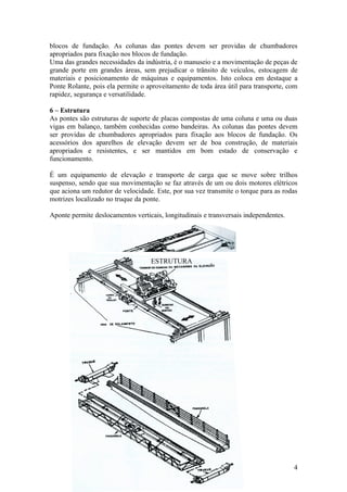 blocos de fundação. As colunas das pontes devem ser providas de chumbadores
apropriados para fixação nos blocos de fundação.
Uma das grandes necessidades da indústria, é o manuseio e a movimentação de peças de
grande porte em grandes áreas, sem prejudicar o trânsito de veículos, estocagem de
materiais e posicionamento de máquinas e equipamentos. Isto coloca em destaque a
Ponte Rolante, pois ela permite o aproveitamento de toda área útil para transporte, com
rapidez, segurança e versatilidade.

6 – Estrutura
As pontes são estruturas de suporte de placas compostas de uma coluna e uma ou duas
vigas em balanço, também conhecidas como bandeiras. As colunas das pontes devem
ser providas de chumbadores apropriados para fixação aos blocos de fundação. Os
acessórios dos aparelhos de elevação devem ser de boa construção, de materiais
apropriados e resistentes, e ser mantidos em bom estado de conservação e
funcionamento.

É um equipamento de elevação e transporte de carga que se move sobre trilhos
suspenso, sendo que sua movimentação se faz através de um ou dois motores elétricos
que aciona um redutor de velocidade. Este, por sua vez transmite o torque para as rodas
motrizes localizado no truque da ponte.

Aponte permite deslocamentos verticais, longitudinais e transversais independentes.




                                   ESTRUTURA




                                                                                      4
 