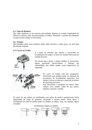 6.1- Vigas de Rolantes
São vigas metálicas ou de concreto pré-moldado disposta no sentido longitudinal de
fabrica ou oficina, onde são posicionados os trilhos, formando o caminho de rolamento
no qual a ponte rolante se movimenta.

6.2- Truques
São formados pelas suas estruturas, pelas rodas motrizes e rodas guias, em cada uma
das laterais da ponte.

6.3- Carros ou Trolley
                            É a parte da estrutura que suporta o mecanismo de
                            levantamento de carga e se move no sentido transversal ao
                            sentido da ponte.

                            Do mesmo que a ponte, o trolley também se movimenta,
                            alguns possuindo chaves-limites e batentes nas
                            extremidades dos trilhos usados como dispositivos de
                            segurança.


                                      No carro ou trolley está um componente
                                      motorizado que também pode ser chamado de
                                      mecanismo de levantamento (guincho). Sua
                                      função é elevar ou abaixar a carga até os limites
                                      de segurança previstos.
                                      Este mecanismo é composto de: motor, freio,
                                      redutor, eixo, tambor, cabos de aço, polias,
                                      suportes, mancais e moitão.



Os cabos de aço podem ser combinados com polias de modo a proporcionar várias
capacidades de carga de içamento, utilizando o mesmo motor. Além disso, o
enrolamento do cabo no tambor pode ser simples ou duplo. Veja, em seguida, alguns
exemplos:
                         Enrolamento simples no tambor




                                                                                     5
 