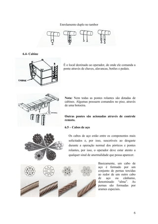 Enrolamento duplo no tambor




6.4- Cabine


                É o local destinado ao operador, de onde ele comanda a
                ponte através de chaves, alavancas, botões e pedais.




                 Nota: Nem todas as pontes rolantes são dotadas de
                 cabines. Algumas possuem comandos no piso, através
                 de uma botoeira.


                 Outras pontes são acionadas através de controle
                 remoto.

                 6.5 – Cabos de aço

                    Os cabos de aço estão entre os componentes mais
                    solicitados e, por isso, suscetíveis ao desgaste
                    durante a operação normal dos pórticos e pontes
                    rolantes, por isso, o operador deve estar atento a
                    qualquer sinal de anormalidade que possa aparecer.

                                            Basicamente, um cabo de
                                            aço é formado por um
                                            conjunto de pernas torcidas
                                            ao redor de um outro cabo
                                            de    aço   ou    cânhamo,
                                            denominado “alma”. As
                                            pernas são formadas por
                                            arames especiais.




                                                                     6
 
