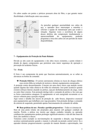 Os cabos usados em pontes e pórticos possuem alma de fibra, o que garante maior
flexibilidade e lubrificação entre seus arames.



                                  Ao perceber qualquer anormalidade nos cabos de
                                  aço, o operador deve interromper a manobra e
                                  solicitar a equipe de manutenção para que avalie a
                                  situação. Algumas vezes a ocorrência de alguns
                                  desses defeitos não compromete imediatamente a
                                  operacionalidade     do   equipamento,    podendo
                                  programar a troca dos cabos em um período de maior
                                  disponibilidade.




7 – Equipamentos de Proteção da Ponte Rolante

Devido ao alto custo do equipamento e dos altos riscos existentes, a ponte rolante é
dotada de alguns componentes que permitem uma maior segurança de operação e
prevenção de acidentes físicos.

7.1 – Freio

O freio é um componente da ponte que funciona automaticamente, ao se soltar as
alavancas ou botões de comando.

     Proteção Elétrica : O correto aterramento elimina os riscos de choque elétrico
        caso ocorra falha na isolação de motores e demais equipamentos energizados.
A proteção contra descarrilamento. Consiste em uma chave micro cuja atuação ocorre
quando alguma das rodas afasta-se do trilho de rolamento. Isso pode acontecer quando
existem esforços laterais atuando no pórtico, seja por desbalanceamento da carga, vento
ou outro fator externo. Esta proteção desliga todo o comando do pórtico e faz com que
os freios estacionários atraquem. O equipamento só será energizado novamente se os
micros voltarem para a posição original.
Aqui vemos o detalhe dos micros de proteção de cabo frouxo, dispositivo essencial
para equipamentos que trabalham com viga pescadora. Esta proteção desliga o comando
do sistema de suspensão, permitindo apenas funcionamento do comando de subida.

     Boas práticas de uso : Parada e partida progressivas – Todos os sistemas de
freio de uma ponte rolante são projetados para atuarem sob qualquer condição de
marcha. Porém, a prática nos mostra que alguns cuidados tomados na operação
cotidiana dos equipamentos podem prolongar significativamente a vida útil das lonas de
freio, dos tambores e discos.
Tomemos como exemplo as movimentações de suspensão e direção, cuja frenagem
acontece automaticamente quando o manete é colocado na posição central (zero). Se o
operador diminui progressivamente a posição do manete durante a aproximação, isso


                                                                                     7
 