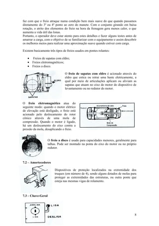 faz com que o freio atraque numa condição bem mais suave do que quando passamos
diretamente do 3º ou 4º ponto ao zero do manete. Com o conjunto girando em baixa
rotação, o atrito dos elementos do freio na hora da frenagem gera menos calor, o que
aumenta a vida útil das lonas.
Portanto, o operador deve estar atento para estes detalhes e fazer alguns testes antes de
amarrar a carga, com o objetivo de se familiarizar com o equipamento e assim descobrir
os melhores meios para realizar uma aproximação suave quando estiver com carga.

Existem basicamente três tipos de freios usados em pontes rolantes:

   •   Freios de sapatas com eldro;
   •   Freios eletromagnéticos;
   •   Freios a disco.

                                 O freio de sapatas com eldro é acionado através do
                                 eldro que estica ou retrai uma haste eletricamente, a
                                 qual por meio de articulações aplicam ou aliviam as
                                 sapatas que atuam no eixo do motor do dispositivo de
                                 levantamento ou no redutor do motor.



O freio eletromagnético atua do
seguinte modo: quando o motor elétrico
de elevação está desligado, o freio está
acionado pelo deslocamento do rotor
cônico através de uma mola de
compressão. Quando o motor é ligado,
há um deslocamento do eixo contra a
pressão da mola, desaplicando o freio.


                    O freio a disco é usado para capacidades menores, geralmente para
                    talhas. Pode ser montado na ponta do eixo do motor ou no próprio
                    redutor.



7.2 – Amortecedores

                         Dispositivos de proteção localizados na extremidade dos
                         truques (em número de 4), sendo alguns dotados de molas para
                         proteger as extremidades das estruturas, ou outra ponte que
                         esteja nas mesmas vigas de rolamento.



7.3 – Chave-Geral




                                                                                       8
 