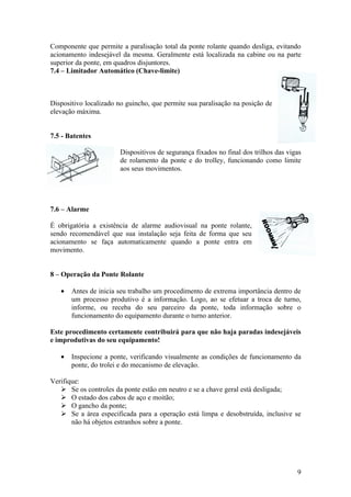 Componente que permite a paralisação total da ponte rolante quando desliga, evitando
acionamento indesejável da mesma. Geralmente está localizada na cabine ou na parte
superior da ponte, em quadros disjuntores.
7.4 – Limitador Automático (Chave-limite)



Dispositivo localizado no guincho, que permite sua paralisação na posição de
elevação máxima.


7.5 - Batentes

                       Dispositivos de segurança fixados no final dos trilhos das vigas
                       de rolamento da ponte e do trolley, funcionando como limite
                       aos seus movimentos.




7.6 – Alarme

É obrigatória a existência de alarme audiovisual na ponte rolante,
sendo recomendável que sua instalação seja feita de forma que seu
acionamento se faça automaticamente quando a ponte entra em
movimento.


8 – Operação da Ponte Rolante

   •   Antes de inicia seu trabalho um procedimento de extrema importância dentro de
       um processo produtivo é a informação. Logo, ao se efetuar a troca de turno,
       informe, ou receba do seu parceiro da ponte, toda informação sobre o
       funcionamento do equipamento durante o turno anterior.

Este procedimento certamente contribuirá para que não haja paradas indesejáveis
e improdutivas do seu equipamento!

   •   Inspecione a ponte, verificando visualmente as condições de funcionamento da
       ponte, do trolei e do mecanismo de elevação.

Verifique:
    Se os controles da ponte estão em neutro e se a chave geral está desligada;
    O estado dos cabos de aço e moitão;
    O gancho da ponte;
    Se a área especificada para a operação está limpa e desobstruída, inclusive se
       não há objetos estranhos sobre a ponte.




                                                                                     9
 