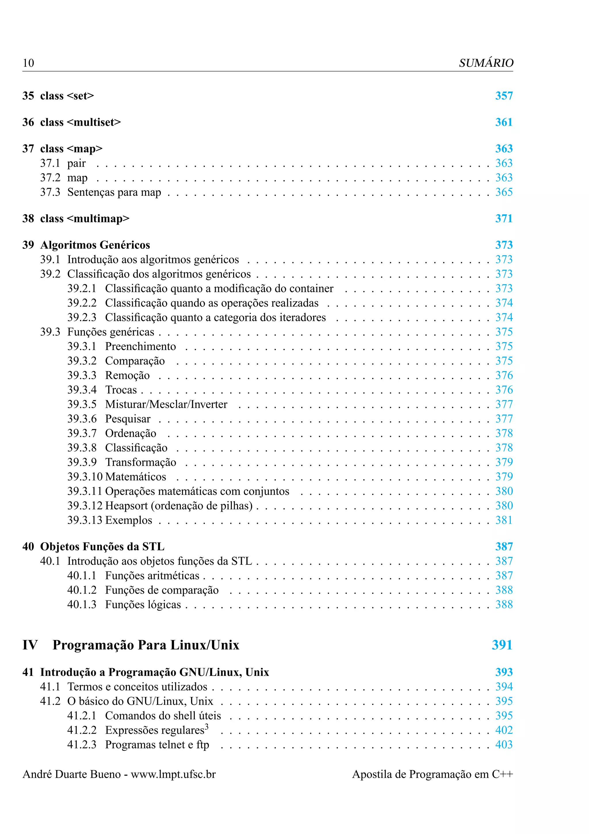 10

SUMÁRIO

35 class <set>

357

36 class <multiset>

361

37 class <map>
363
37.1 pair . . . . . . . . . . . . . . . . . . . . . . . . . . . . . . . . . . . . . . . . . . . . . 363
37.2 map . . . . . . . . . . . . . . . . . . . . . . . . . . . . . . . . . . . . . . . . . . . . . 363
37.3 Sentenças para map . . . . . . . . . . . . . . . . . . . . . . . . . . . . . . . . . . . . . 365
38 class <multimap>

371

39 Algoritmos Genéricos
39.1 Introdução aos algoritmos genéricos . . . . . . . . . . .
39.2 Classiﬁcação dos algoritmos genéricos . . . . . . . . . .
39.2.1 Classiﬁcação quanto a modiﬁcação do container
39.2.2 Classiﬁcação quando as operações realizadas . .
39.2.3 Classiﬁcação quanto a categoria dos iteradores .
39.3 Funções genéricas . . . . . . . . . . . . . . . . . . . . .
39.3.1 Preenchimento . . . . . . . . . . . . . . . . . .
39.3.2 Comparação . . . . . . . . . . . . . . . . . . .
39.3.3 Remoção . . . . . . . . . . . . . . . . . . . . .
39.3.4 Trocas . . . . . . . . . . . . . . . . . . . . . . .
39.3.5 Misturar/Mesclar/Inverter . . . . . . . . . . . .
39.3.6 Pesquisar . . . . . . . . . . . . . . . . . . . . .
39.3.7 Ordenação . . . . . . . . . . . . . . . . . . . .
39.3.8 Classiﬁcação . . . . . . . . . . . . . . . . . . .
39.3.9 Transformação . . . . . . . . . . . . . . . . . .
39.3.10 Matemáticos . . . . . . . . . . . . . . . . . . .
39.3.11 Operações matemáticas com conjuntos . . . . .
39.3.12 Heapsort (ordenação de pilhas) . . . . . . . . . .
39.3.13 Exemplos . . . . . . . . . . . . . . . . . . . . .

.
.
.
.
.
.
.
.
.
.
.
.
.
.
.
.
.
.
.

373
373
373
373
374
374
375
375
375
376
376
377
377
378
378
379
379
380
380
381

.
.
.
.

387
387
387
388
388

40 Objetos Funções da STL
40.1 Introdução aos objetos funções da STL
40.1.1 Funções aritméticas . . . . . .
40.1.2 Funções de comparação . . .
40.1.3 Funções lógicas . . . . . . . .

IV

.
.
.
.

.
.
.
.

.
.
.
.

.
.
.
.

.
.
.
.

.
.
.
.

.
.
.
.

.
.
.
.

.
.
.
.

.
.
.
.

.
.
.
.
.
.
.
.
.
.
.
.
.
.
.
.
.
.
.

.
.
.
.

.
.
.
.
.
.
.
.
.
.
.
.
.
.
.
.
.
.
.

.
.
.
.

.
.
.
.
.
.
.
.
.
.
.
.
.
.
.
.
.
.
.

.
.
.
.

.
.
.
.
.
.
.
.
.
.
.
.
.
.
.
.
.
.
.

.
.
.
.

.
.
.
.
.
.
.
.
.
.
.
.
.
.
.
.
.
.
.

.
.
.
.

.
.
.
.
.
.
.
.
.
.
.
.
.
.
.
.
.
.
.

.
.
.
.

.
.
.
.
.
.
.
.
.
.
.
.
.
.
.
.
.
.
.

.
.
.
.

.
.
.
.
.
.
.
.
.
.
.
.
.
.
.
.
.
.
.

.
.
.
.

.
.
.
.
.
.
.
.
.
.
.
.
.
.
.
.
.
.
.

.
.
.
.

.
.
.
.
.
.
.
.
.
.
.
.
.
.
.
.
.
.
.

.
.
.
.

.
.
.
.
.
.
.
.
.
.
.
.
.
.
.
.
.
.
.

.
.
.
.

.
.
.
.
.
.
.
.
.
.
.
.
.
.
.
.
.
.
.

.
.
.
.

.
.
.
.
.
.
.
.
.
.
.
.
.
.
.
.
.
.
.

.
.
.
.

.
.
.
.
.
.
.
.
.
.
.
.
.
.
.
.
.
.
.

.
.
.
.

.
.
.
.
.
.
.
.
.
.
.
.
.
.
.
.
.
.
.

.
.
.
.

.
.
.
.
.
.
.
.
.
.
.
.
.
.
.
.
.
.
.

.
.
.
.

Programação Para Linux/Unix

391

41 Introdução a Programação GNU/Linux, Unix
41.1 Termos e conceitos utilizados . . . . . . .
41.2 O básico do GNU/Linux, Unix . . . . . .
41.2.1 Comandos do shell úteis . . . . .
41.2.2 Expressões regulares3 . . . . . .
41.2.3 Programas telnet e ftp . . . . . .

393
394
395
395
402
403

André Duarte Bueno - www.lmpt.ufsc.br

.
.
.
.
.

.
.
.
.
.

.
.
.
.
.

.
.
.
.
.

.
.
.
.
.

.
.
.
.
.

.
.
.
.
.

.
.
.
.
.

.
.
.
.
.

.
.
.
.
.

.
.
.
.
.

.
.
.
.
.

.
.
.
.
.

.
.
.
.
.

.
.
.
.
.

.
.
.
.
.

.
.
.
.
.

.
.
.
.
.

.
.
.
.
.

.
.
.
.
.

.
.
.
.
.

.
.
.
.
.

.
.
.
.
.

.
.
.
.
.

.
.
.
.
.

Apostila de Programação em C++

 
