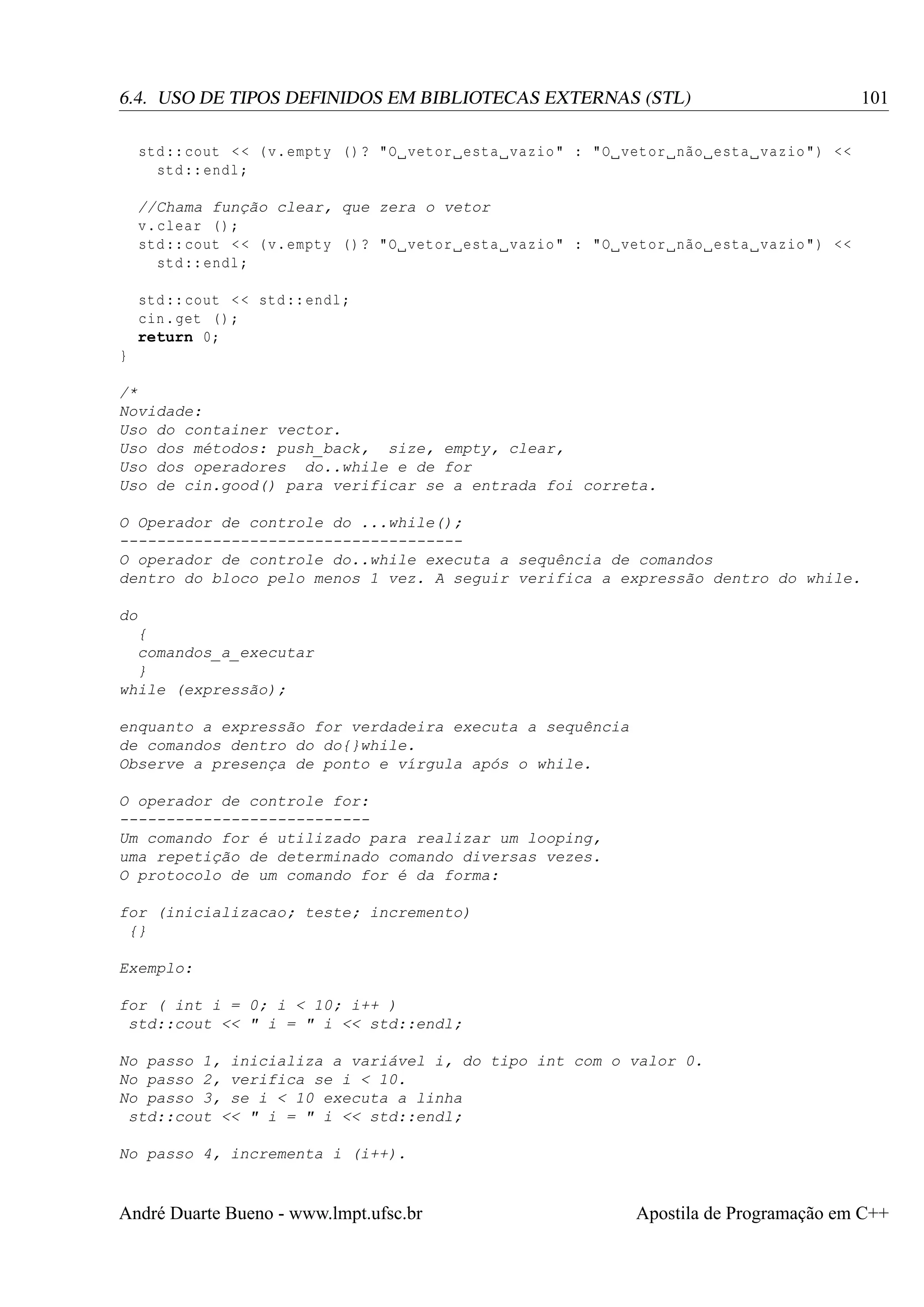 6.4. USO DE TIPOS DEFINIDOS EM BIBLIOTECAS EXTERNAS (STL)

101

std :: cout < < ( v. empty () ? "O vetor esta vazio " : "O vetor não esta vazio ") <<
std :: endl ;
//Chama função clear, que zera o vetor
v. clear () ;
std :: cout < < ( v. empty () ? "O vetor esta vazio " : "O vetor não esta vazio ") <<
std :: endl ;
std :: cout < < std :: endl ;
cin . get () ;
return 0;
}
/*
Novidade:
Uso do container vector.
Uso dos métodos: push_back, size, empty, clear,
Uso dos operadores do..while e de for
Uso de cin.good() para verificar se a entrada foi correta.
O Operador de controle do ...while();
------------------------------------O operador de controle do..while executa a sequência de comandos
dentro do bloco pelo menos 1 vez. A seguir verifica a expressão dentro do while.
do
{
comandos_a_executar
}
while (expressão);
enquanto a expressão for verdadeira executa a sequência
de comandos dentro do do{}while.
Observe a presença de ponto e vírgula após o while.
O operador de controle for:
--------------------------Um comando for é utilizado para realizar um looping,
uma repetição de determinado comando diversas vezes.
O protocolo de um comando for é da forma:
for (inicializacao; teste; incremento)
{}
Exemplo:
for ( int i = 0; i < 10; i++ )
std::cout << " i = " i << std::endl;
No passo 1, inicializa a variável i, do tipo int com o valor 0.
No passo 2, verifica se i < 10.
No passo 3, se i < 10 executa a linha
std::cout << " i = " i << std::endl;
No passo 4, incrementa i (i++).

André Duarte Bueno - www.lmpt.ufsc.br

Apostila de Programação em C++

 