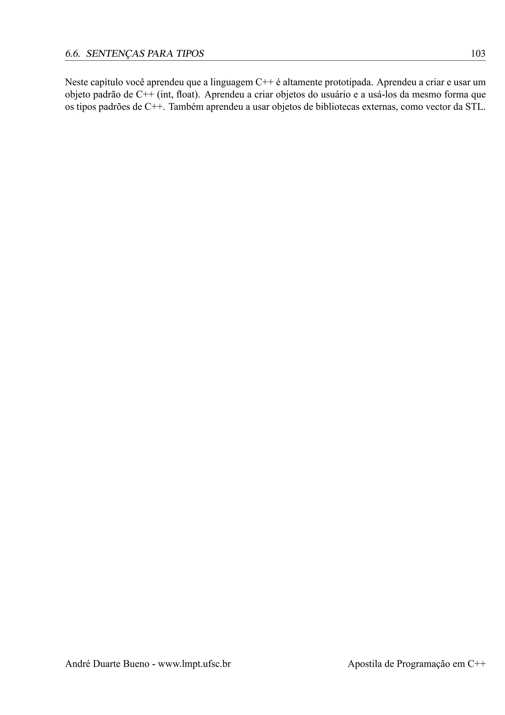 6.6. SENTENÇAS PARA TIPOS

103

Neste capítulo você aprendeu que a linguagem C++ é altamente prototipada. Aprendeu a criar e usar um
objeto padrão de C++ (int, ﬂoat). Aprendeu a criar objetos do usuário e a usá-los da mesmo forma que
os tipos padrões de C++. Também aprendeu a usar objetos de bibliotecas externas, como vector da STL.

André Duarte Bueno - www.lmpt.ufsc.br

Apostila de Programação em C++

 