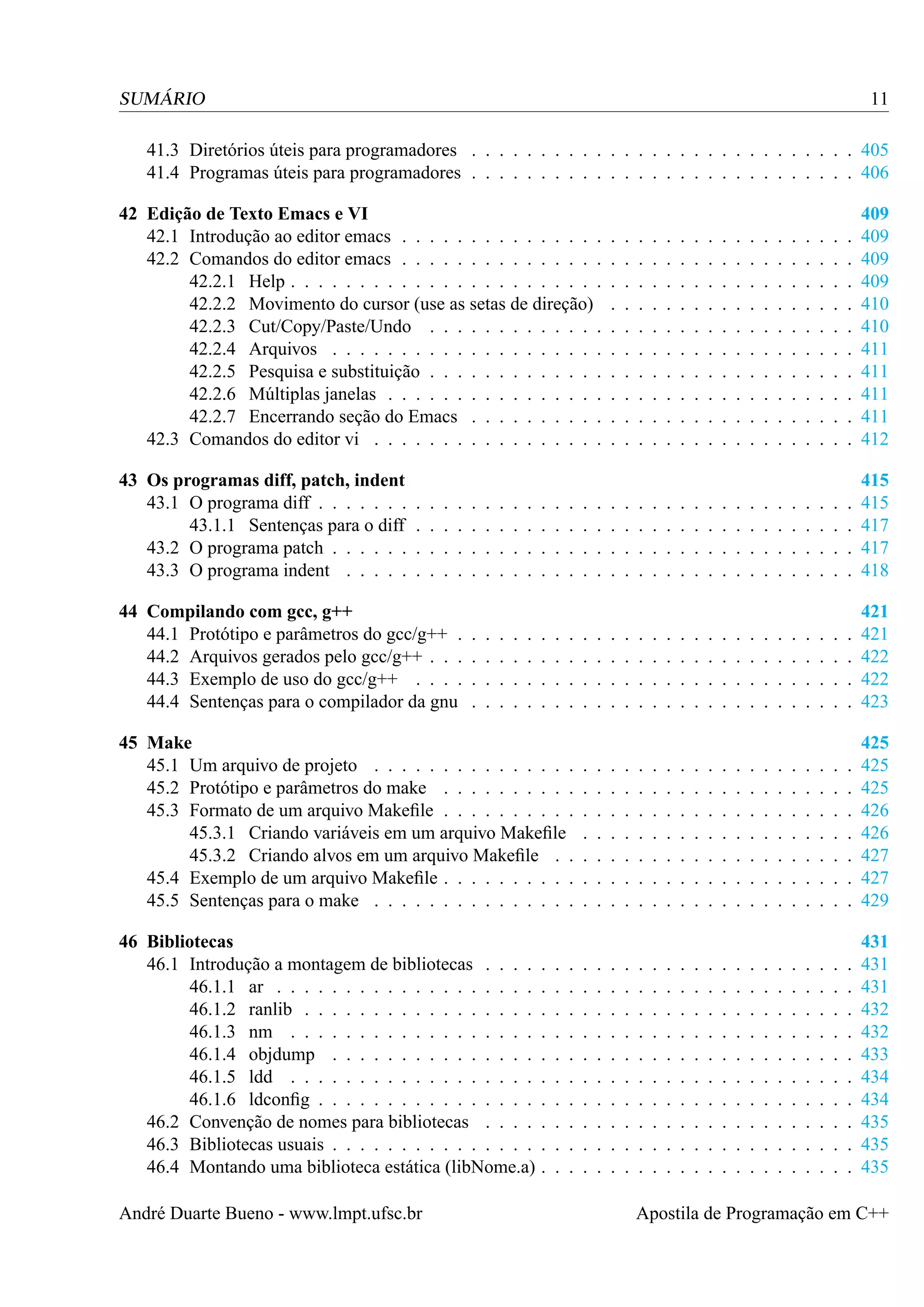 11

SUMÁRIO

41.3 Diretórios úteis para programadores . . . . . . . . . . . . . . . . . . . . . . . . . . . . 405
41.4 Programas úteis para programadores . . . . . . . . . . . . . . . . . . . . . . . . . . . . 406
42 Edição de Texto Emacs e VI
42.1 Introdução ao editor emacs . . . . . . . . . . . . . . .
42.2 Comandos do editor emacs . . . . . . . . . . . . . . .
42.2.1 Help . . . . . . . . . . . . . . . . . . . . . . .
42.2.2 Movimento do cursor (use as setas de direção)
42.2.3 Cut/Copy/Paste/Undo . . . . . . . . . . . . .
42.2.4 Arquivos . . . . . . . . . . . . . . . . . . . .
42.2.5 Pesquisa e substituição . . . . . . . . . . . . .
42.2.6 Múltiplas janelas . . . . . . . . . . . . . . . .
42.2.7 Encerrando seção do Emacs . . . . . . . . . .
42.3 Comandos do editor vi . . . . . . . . . . . . . . . . .

.
.
.
.
.
.
.
.
.
.

.
.
.
.
.
.
.
.
.
.

.
.
.
.
.
.
.
.
.
.

.
.
.
.
.
.
.
.
.
.

.
.
.
.
.
.
.
.
.
.

.
.
.
.
.
.
.
.
.
.

.
.
.
.
.
.
.
.
.
.

.
.
.
.
.
.
.
.
.
.

.
.
.
.
.
.
.
.
.
.

.
.
.
.
.
.
.
.
.
.

.
.
.
.
.
.
.
.
.
.

.
.
.
.
.
.
.
.
.
.

.
.
.
.
.
.
.
.
.
.

.
.
.
.
.
.
.
.
.
.

.
.
.
.
.
.
.
.
.
.

.
.
.
.
.
.
.
.
.
.

.
.
.
.
.
.
.
.
.
.

.
.
.
.
.
.
.
.
.
.

409
409
409
409
410
410
411
411
411
411
412

43 Os programas diff, patch, indent
43.1 O programa diff . . . . . . .
43.1.1 Sentenças para o diff
43.2 O programa patch . . . . . .
43.3 O programa indent . . . . .

.
.
.
.

.
.
.
.

.
.
.
.

.
.
.
.

.
.
.
.

.
.
.
.

.
.
.
.

.
.
.
.

.
.
.
.

.
.
.
.

.
.
.
.

.
.
.
.

.
.
.
.

.
.
.
.

.
.
.
.

.
.
.
.

.
.
.
.

.
.
.
.

415
415
417
417
418

.
.
.
.

421
421
422
422
423

.
.
.
.
.
.
.

425
425
425
426
426
427
427
429

.
.
.
.
.
.
.
.
.
.

431
431
431
432
432
433
434
434
435
435
435

.
.
.
.

.
.
.
.

.
.
.
.

.
.
.
.

44 Compilando com gcc, g++
44.1 Protótipo e parâmetros do gcc/g++ .
44.2 Arquivos gerados pelo gcc/g++ . . .
44.3 Exemplo de uso do gcc/g++ . . . .
44.4 Sentenças para o compilador da gnu

.
.
.
.

.
.
.
.

.
.
.
.

.
.
.
.

.
.
.
.

.
.
.
.

.
.
.
.

.
.
.
.

.
.
.
.

.
.
.
.

.
.
.
.

.
.
.
.

.
.
.
.

.
.
.
.

.
.
.
.

.
.
.
.

45 Make
45.1 Um arquivo de projeto . . . . . . . . . . . . . . .
45.2 Protótipo e parâmetros do make . . . . . . . . . .
45.3 Formato de um arquivo Makeﬁle . . . . . . . . . .
45.3.1 Criando variáveis em um arquivo Makeﬁle
45.3.2 Criando alvos em um arquivo Makeﬁle . .
45.4 Exemplo de um arquivo Makeﬁle . . . . . . . . . .
45.5 Sentenças para o make . . . . . . . . . . . . . . .
46 Bibliotecas
46.1 Introdução a montagem de bibliotecas . . . .
46.1.1 ar . . . . . . . . . . . . . . . . . . .
46.1.2 ranlib . . . . . . . . . . . . . . . . .
46.1.3 nm . . . . . . . . . . . . . . . . . .
46.1.4 objdump . . . . . . . . . . . . . . .
46.1.5 ldd . . . . . . . . . . . . . . . . . .
46.1.6 ldconﬁg . . . . . . . . . . . . . . . .
46.2 Convenção de nomes para bibliotecas . . . .
46.3 Bibliotecas usuais . . . . . . . . . . . . . . .
46.4 Montando uma biblioteca estática (libNome.a)
André Duarte Bueno - www.lmpt.ufsc.br

.
.
.
.
.
.
.
.
.
.

.
.
.
.
.
.
.
.
.
.

.
.
.
.
.
.
.
.
.
.

.
.
.
.

.
.
.
.

.
.
.
.
.
.
.

.
.
.
.
.
.
.
.
.
.

.
.
.
.

.
.
.
.

.
.
.
.
.
.
.

.
.
.
.
.
.
.
.
.
.

.
.
.
.

.
.
.
.
.
.
.

.
.
.
.
.
.
.
.
.
.

.
.
.
.

.
.
.
.
.
.
.

.
.
.
.
.
.
.
.
.
.

.
.
.
.

.
.
.
.
.
.
.

.
.
.
.
.
.
.
.
.
.

.
.
.
.

.
.
.
.
.
.
.

.
.
.
.
.
.
.
.
.
.

.
.
.
.

.
.
.
.
.
.
.

.
.
.
.
.
.
.
.
.
.

.
.
.
.

.
.
.
.
.
.
.

.
.
.
.
.
.
.
.
.
.

.
.
.
.

.
.
.
.
.
.
.

.
.
.
.
.
.
.
.
.
.

.
.
.
.

.
.
.
.
.
.
.

.
.
.
.
.
.
.
.
.
.

.
.
.
.

.
.
.
.
.
.
.

.
.
.
.
.
.
.
.
.
.

.
.
.
.

.
.
.
.
.
.
.

.
.
.
.
.
.
.
.
.
.

.
.
.
.

.
.
.
.
.
.
.

.
.
.
.
.
.
.
.
.
.

.
.
.
.

.
.
.
.
.
.
.

.
.
.
.
.
.
.
.
.
.

.
.
.
.

.
.
.
.
.
.
.

.
.
.
.
.
.
.
.
.
.

.
.
.
.

.
.
.
.
.
.
.

.
.
.
.
.
.
.
.
.
.

.
.
.
.

.
.
.
.
.
.
.

.
.
.
.
.
.
.
.
.
.

.
.
.
.

.
.
.
.
.
.
.

.
.
.
.
.
.
.
.
.
.

.
.
.
.

.
.
.
.
.
.
.

.
.
.
.
.
.
.
.
.
.

Apostila de Programação em C++

 