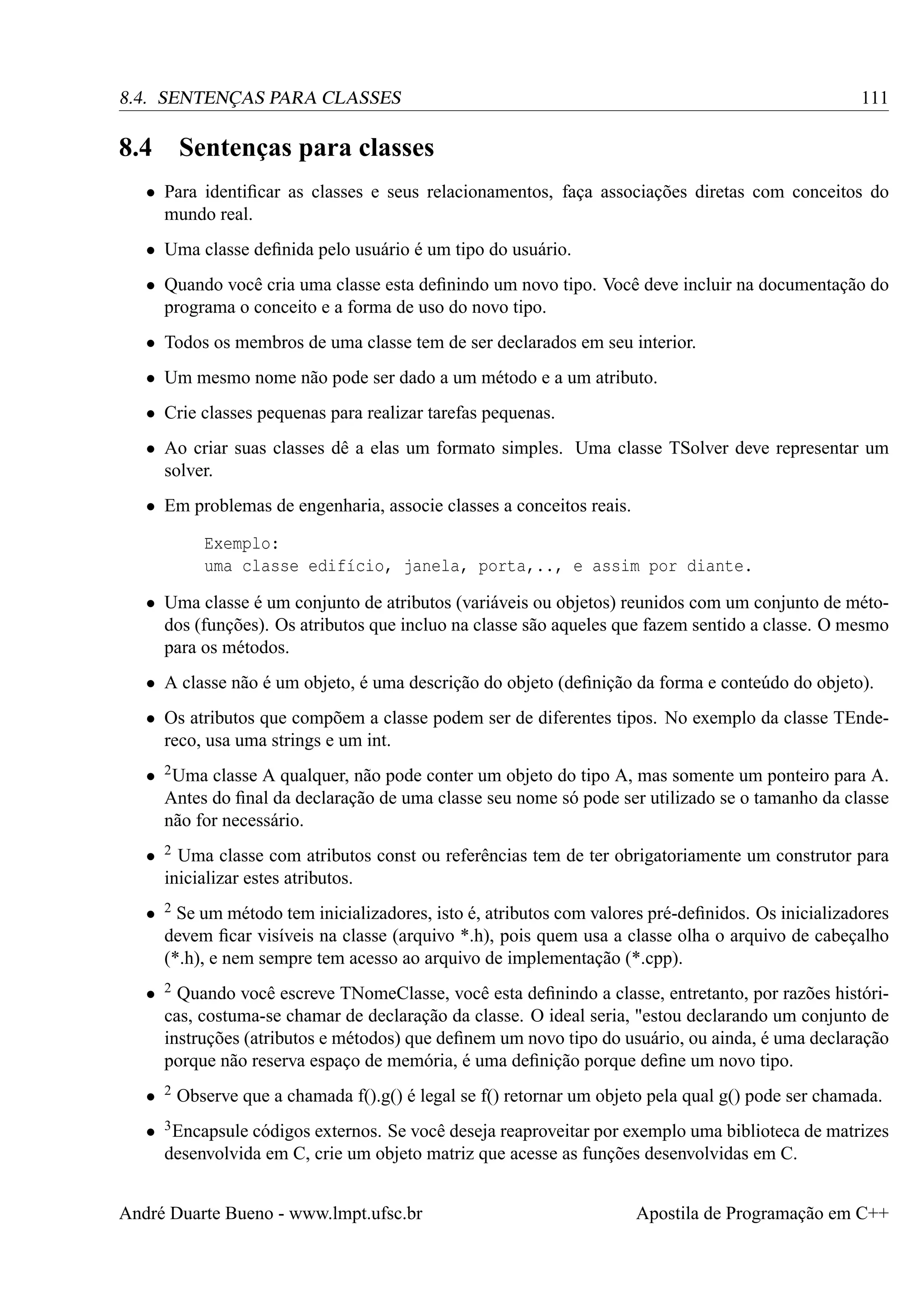 111

8.4. SENTENÇAS PARA CLASSES

8.4

Sentenças para classes

• Para identiﬁcar as classes e seus relacionamentos, faça associações diretas com conceitos do
mundo real.
• Uma classe deﬁnida pelo usuário é um tipo do usuário.
• Quando você cria uma classe esta deﬁnindo um novo tipo. Você deve incluir na documentação do
programa o conceito e a forma de uso do novo tipo.
• Todos os membros de uma classe tem de ser declarados em seu interior.
• Um mesmo nome não pode ser dado a um método e a um atributo.
• Crie classes pequenas para realizar tarefas pequenas.
• Ao criar suas classes dê a elas um formato simples. Uma classe TSolver deve representar um
solver.
• Em problemas de engenharia, associe classes a conceitos reais.
Exemplo:
uma classe edifício, janela, porta,.., e assim por diante.
• Uma classe é um conjunto de atributos (variáveis ou objetos) reunidos com um conjunto de métodos (funções). Os atributos que incluo na classe são aqueles que fazem sentido a classe. O mesmo
para os métodos.
• A classe não é um objeto, é uma descrição do objeto (deﬁnição da forma e conteúdo do objeto).
• Os atributos que compõem a classe podem ser de diferentes tipos. No exemplo da classe TEndereco, usa uma strings e um int.
• 2 Uma classe A qualquer, não pode conter um objeto do tipo A, mas somente um ponteiro para A.
Antes do ﬁnal da declaração de uma classe seu nome só pode ser utilizado se o tamanho da classe
não for necessário.
•

2

•

2

•

2

•

2

Uma classe com atributos const ou referências tem de ter obrigatoriamente um construtor para
inicializar estes atributos.
Se um método tem inicializadores, isto é, atributos com valores pré-deﬁnidos. Os inicializadores
devem ﬁcar visíveis na classe (arquivo *.h), pois quem usa a classe olha o arquivo de cabeçalho
(*.h), e nem sempre tem acesso ao arquivo de implementação (*.cpp).
Quando você escreve TNomeClasse, você esta deﬁnindo a classe, entretanto, por razões históricas, costuma-se chamar de declaração da classe. O ideal seria, "estou declarando um conjunto de
instruções (atributos e métodos) que deﬁnem um novo tipo do usuário, ou ainda, é uma declaração
porque não reserva espaço de memória, é uma deﬁnição porque deﬁne um novo tipo.
Observe que a chamada f().g() é legal se f() retornar um objeto pela qual g() pode ser chamada.

• 3 Encapsule códigos externos. Se você deseja reaproveitar por exemplo uma biblioteca de matrizes
desenvolvida em C, crie um objeto matriz que acesse as funções desenvolvidas em C.
André Duarte Bueno - www.lmpt.ufsc.br

Apostila de Programação em C++

 