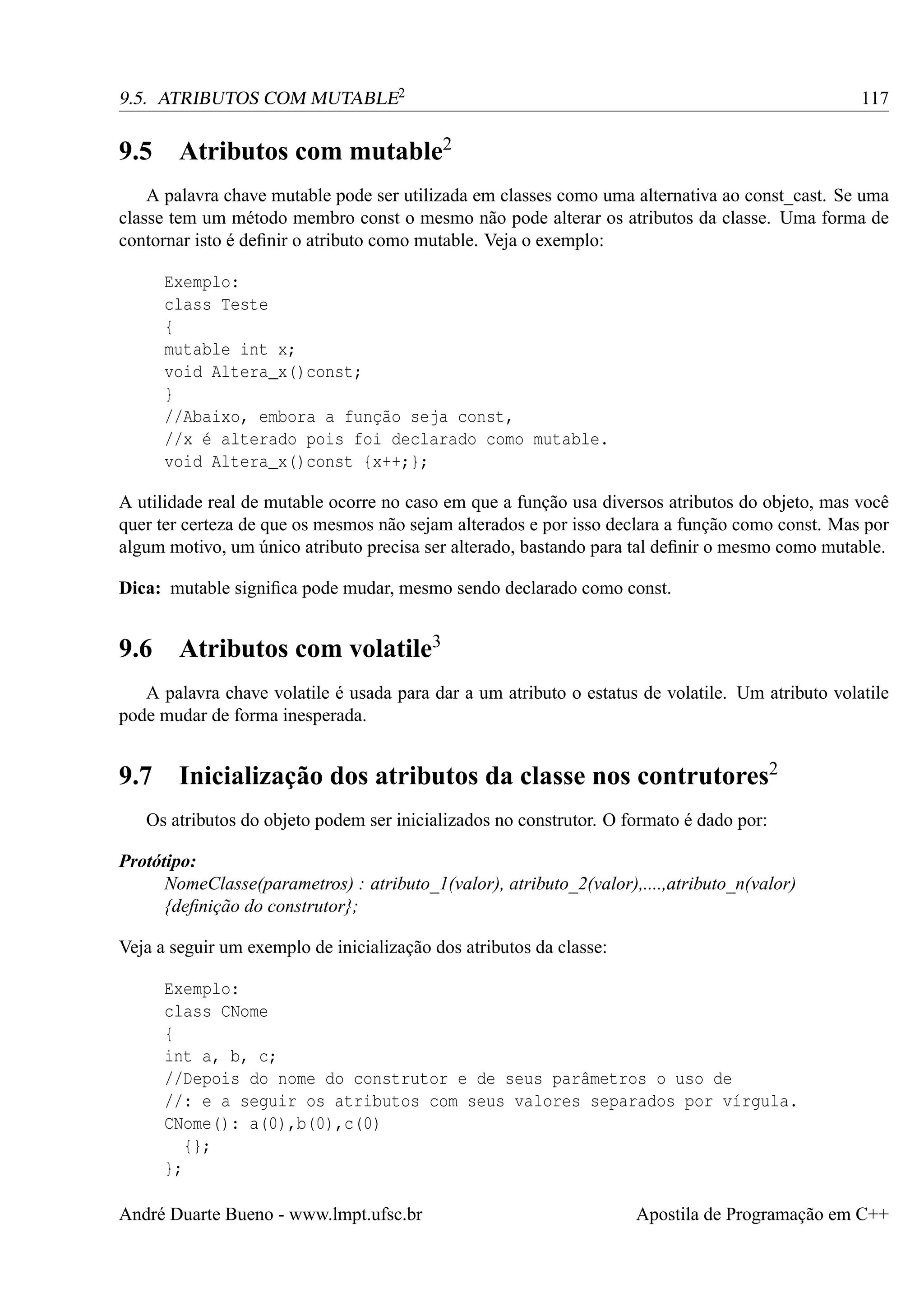 9.5. ATRIBUTOS COM MUTABLE2

9.5

117

Atributos com mutable2

A palavra chave mutable pode ser utilizada em classes como uma alternativa ao const_cast. Se uma
classe tem um método membro const o mesmo não pode alterar os atributos da classe. Uma forma de
contornar isto é deﬁnir o atributo como mutable. Veja o exemplo:
Exemplo:
class Teste
{
mutable int x;
void Altera_x()const;
}
//Abaixo, embora a função seja const,
//x é alterado pois foi declarado como mutable.
void Altera_x()const {x++;};
A utilidade real de mutable ocorre no caso em que a função usa diversos atributos do objeto, mas você
quer ter certeza de que os mesmos não sejam alterados e por isso declara a função como const. Mas por
algum motivo, um único atributo precisa ser alterado, bastando para tal deﬁnir o mesmo como mutable.
Dica: mutable signiﬁca pode mudar, mesmo sendo declarado como const.

9.6

Atributos com volatile3

A palavra chave volatile é usada para dar a um atributo o estatus de volatile. Um atributo volatile
pode mudar de forma inesperada.

9.7 Inicialização dos atributos da classe nos contrutores2
Os atributos do objeto podem ser inicializados no construtor. O formato é dado por:
Protótipo:
NomeClasse(parametros) : atributo_1(valor), atributo_2(valor),....,atributo_n(valor)
{deﬁnição do construtor};
Veja a seguir um exemplo de inicialização dos atributos da classe:
Exemplo:
class CNome
{
int a, b, c;
//Depois do nome do construtor e de seus parâmetros o uso de
//: e a seguir os atributos com seus valores separados por vírgula.
CNome(): a(0),b(0),c(0)
{};
};
André Duarte Bueno - www.lmpt.ufsc.br

Apostila de Programação em C++

 