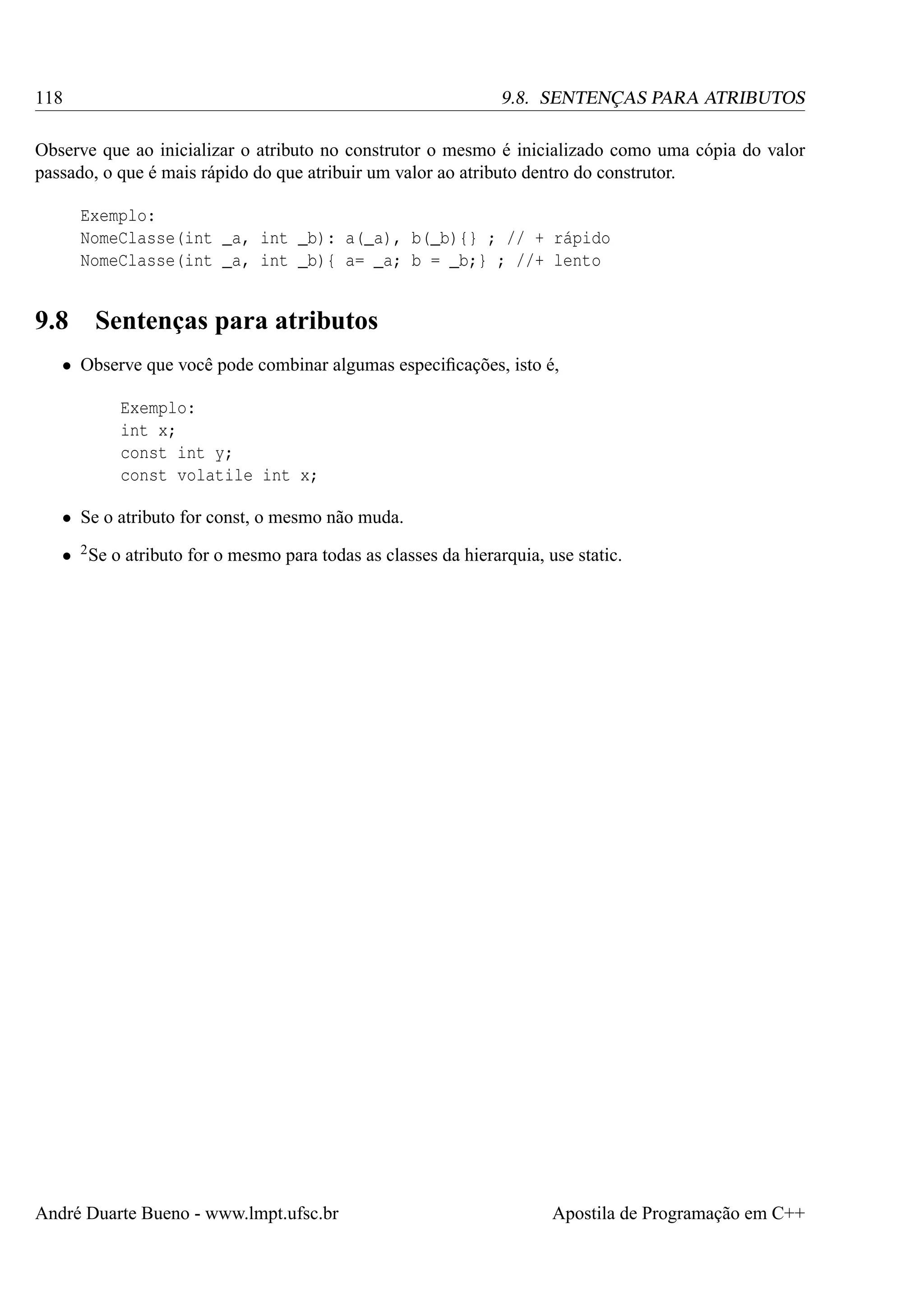 118

9.8. SENTENÇAS PARA ATRIBUTOS

Observe que ao inicializar o atributo no construtor o mesmo é inicializado como uma cópia do valor
passado, o que é mais rápido do que atribuir um valor ao atributo dentro do construtor.
Exemplo:
NomeClasse(int _a, int _b): a(_a), b(_b){} ; // + rápido
NomeClasse(int _a, int _b){ a= _a; b = _b;} ; //+ lento

9.8

Sentenças para atributos

• Observe que você pode combinar algumas especiﬁcações, isto é,
Exemplo:
int x;
const int y;
const volatile int x;
• Se o atributo for const, o mesmo não muda.
• 2 Se o atributo for o mesmo para todas as classes da hierarquia, use static.

André Duarte Bueno - www.lmpt.ufsc.br

Apostila de Programação em C++

 