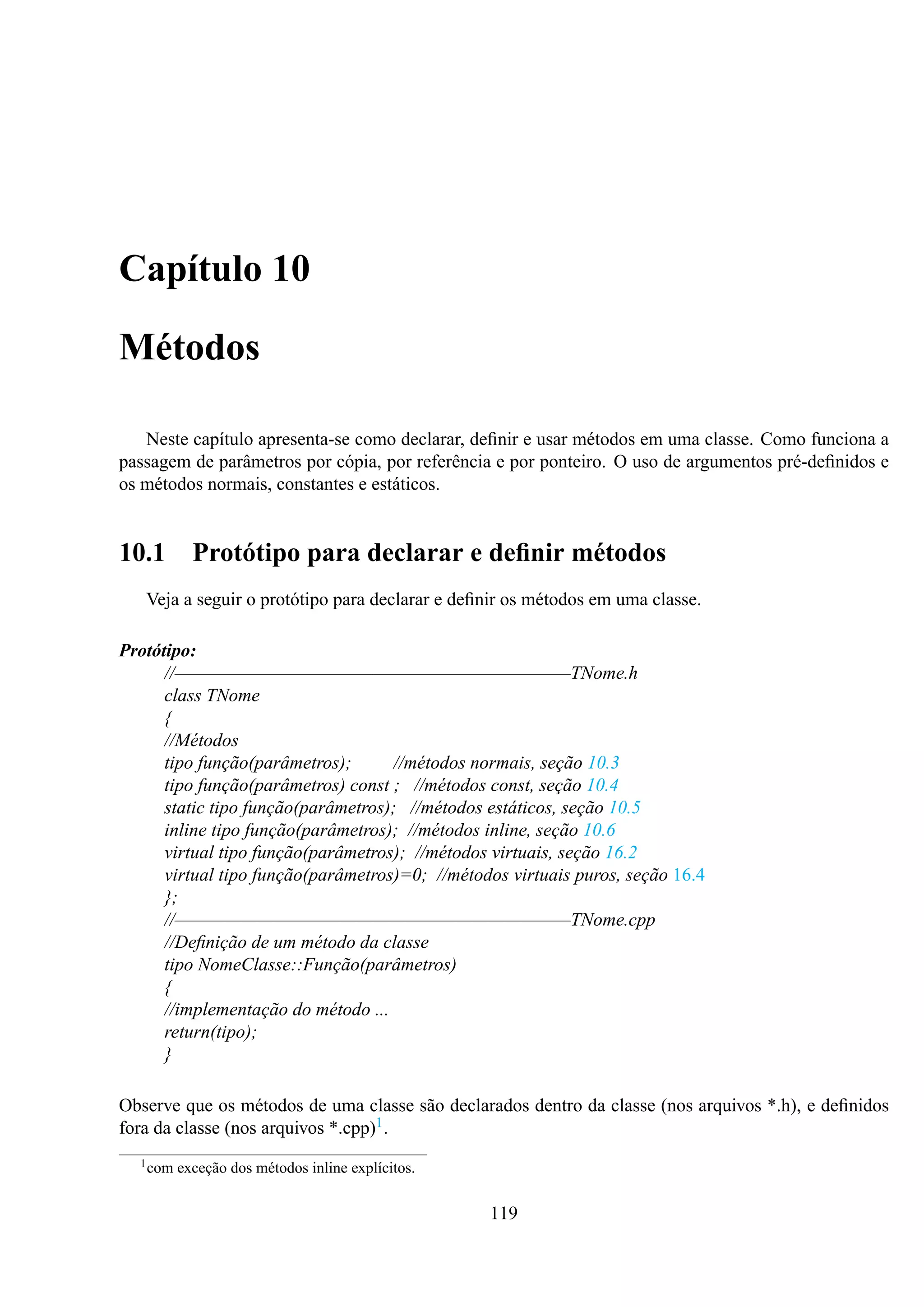 Capítulo 10
Métodos
Neste capítulo apresenta-se como declarar, deﬁnir e usar métodos em uma classe. Como funciona a
passagem de parâmetros por cópia, por referência e por ponteiro. O uso de argumentos pré-deﬁnidos e
os métodos normais, constantes e estáticos.

10.1

Protótipo para declarar e deﬁnir métodos

Veja a seguir o protótipo para declarar e deﬁnir os métodos em uma classe.
Protótipo:
//————————————————————————TNome.h
class TNome
{
//Métodos
tipo função(parâmetros);
//métodos normais, seção 10.3
tipo função(parâmetros) const ; //métodos const, seção 10.4
static tipo função(parâmetros); //métodos estáticos, seção 10.5
inline tipo função(parâmetros); //métodos inline, seção 10.6
virtual tipo função(parâmetros); //métodos virtuais, seção 16.2
virtual tipo função(parâmetros)=0; //métodos virtuais puros, seção 16.4
};
//————————————————————————TNome.cpp
//Deﬁnição de um método da classe
tipo NomeClasse::Função(parâmetros)
{
//implementação do método ...
return(tipo);
}
Observe que os métodos de uma classe são declarados dentro da classe (nos arquivos *.h), e deﬁnidos
fora da classe (nos arquivos *.cpp)1 .
1 com

exceção dos métodos inline explícitos.

119

 