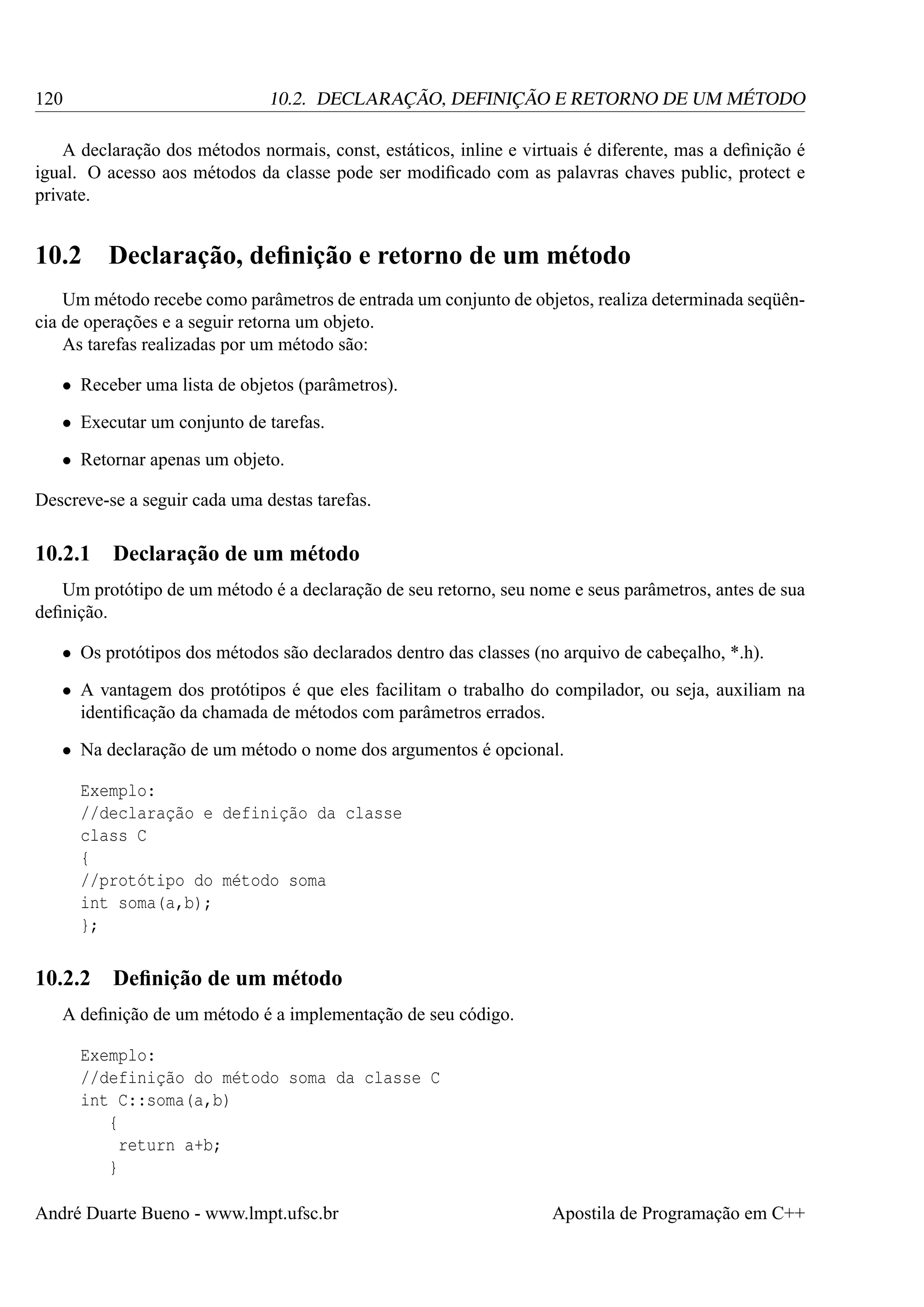 120

10.2. DECLARAÇÃO, DEFINIÇÃO E RETORNO DE UM MÉTODO

A declaração dos métodos normais, const, estáticos, inline e virtuais é diferente, mas a deﬁnição é
igual. O acesso aos métodos da classe pode ser modiﬁcado com as palavras chaves public, protect e
private.

10.2

Declaração, deﬁnição e retorno de um método

Um método recebe como parâmetros de entrada um conjunto de objetos, realiza determinada seqüência de operações e a seguir retorna um objeto.
As tarefas realizadas por um método são:
• Receber uma lista de objetos (parâmetros).
• Executar um conjunto de tarefas.
• Retornar apenas um objeto.
Descreve-se a seguir cada uma destas tarefas.

10.2.1

Declaração de um método

Um protótipo de um método é a declaração de seu retorno, seu nome e seus parâmetros, antes de sua
deﬁnição.
• Os protótipos dos métodos são declarados dentro das classes (no arquivo de cabeçalho, *.h).
• A vantagem dos protótipos é que eles facilitam o trabalho do compilador, ou seja, auxiliam na
identiﬁcação da chamada de métodos com parâmetros errados.
• Na declaração de um método o nome dos argumentos é opcional.
Exemplo:
//declaração e definição da classe
class C
{
//protótipo do método soma
int soma(a,b);
};

10.2.2

Deﬁnição de um método

A deﬁnição de um método é a implementação de seu código.
Exemplo:
//definição do método soma da classe C
int C::soma(a,b)
{
return a+b;
}
André Duarte Bueno - www.lmpt.ufsc.br

Apostila de Programação em C++

 