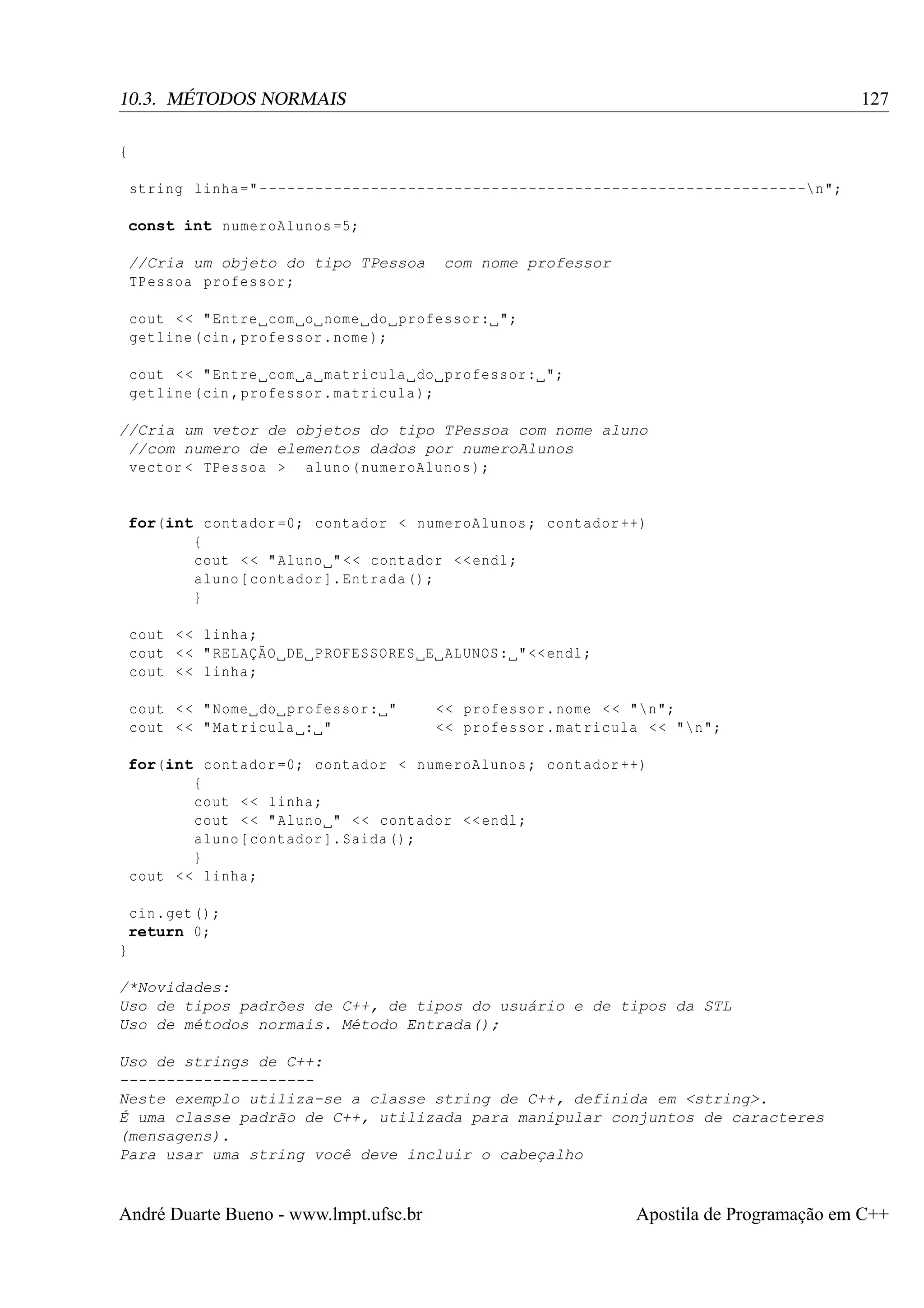 127

10.3. MÉTODOS NORMAIS
{
string linha =" -----------------------------------------------------------n";
const int numeroAlunos =5;
//Cria um objeto do tipo TPessoa
TPessoa professor ;

com nome professor

cout < < " Entre com o nome do professor : ";
getline (cin , professor . nome );
cout < < " Entre com a matricula do professor : ";
getline (cin , professor . matricula );
//Cria um vetor de objetos do tipo TPessoa com nome aluno
//com numero de elementos dados por numeroAlunos
vector < TPessoa > aluno ( numeroAlunos );

for(int contador =0; contador < numeroAlunos ; contador ++)
{
cout < < " Aluno " << contador << endl ;
aluno [ contador ]. Entrada () ;
}
cout < < linha ;
cout < < " RELAÇÃO DE PROFESSORES E ALUNOS : " << endl ;
cout < < linha ;
cout < < " Nome do professor : "
cout < < " Matricula : "

<< professor . nome < < "n";
<< professor . matricula < < "n";

for(int contador =0; contador < numeroAlunos ; contador ++)
{
cout < < linha ;
cout < < " Aluno " < < contador << endl ;
aluno [ contador ]. Saida () ;
}
cout < < linha ;
cin . get () ;
return 0;
}
/*Novidades:
Uso de tipos padrões de C++, de tipos do usuário e de tipos da STL
Uso de métodos normais. Método Entrada();
Uso de strings de C++:
--------------------Neste exemplo utiliza-se a classe string de C++, definida em <string>.
É uma classe padrão de C++, utilizada para manipular conjuntos de caracteres
(mensagens).
Para usar uma string você deve incluir o cabeçalho

André Duarte Bueno - www.lmpt.ufsc.br

Apostila de Programação em C++

 