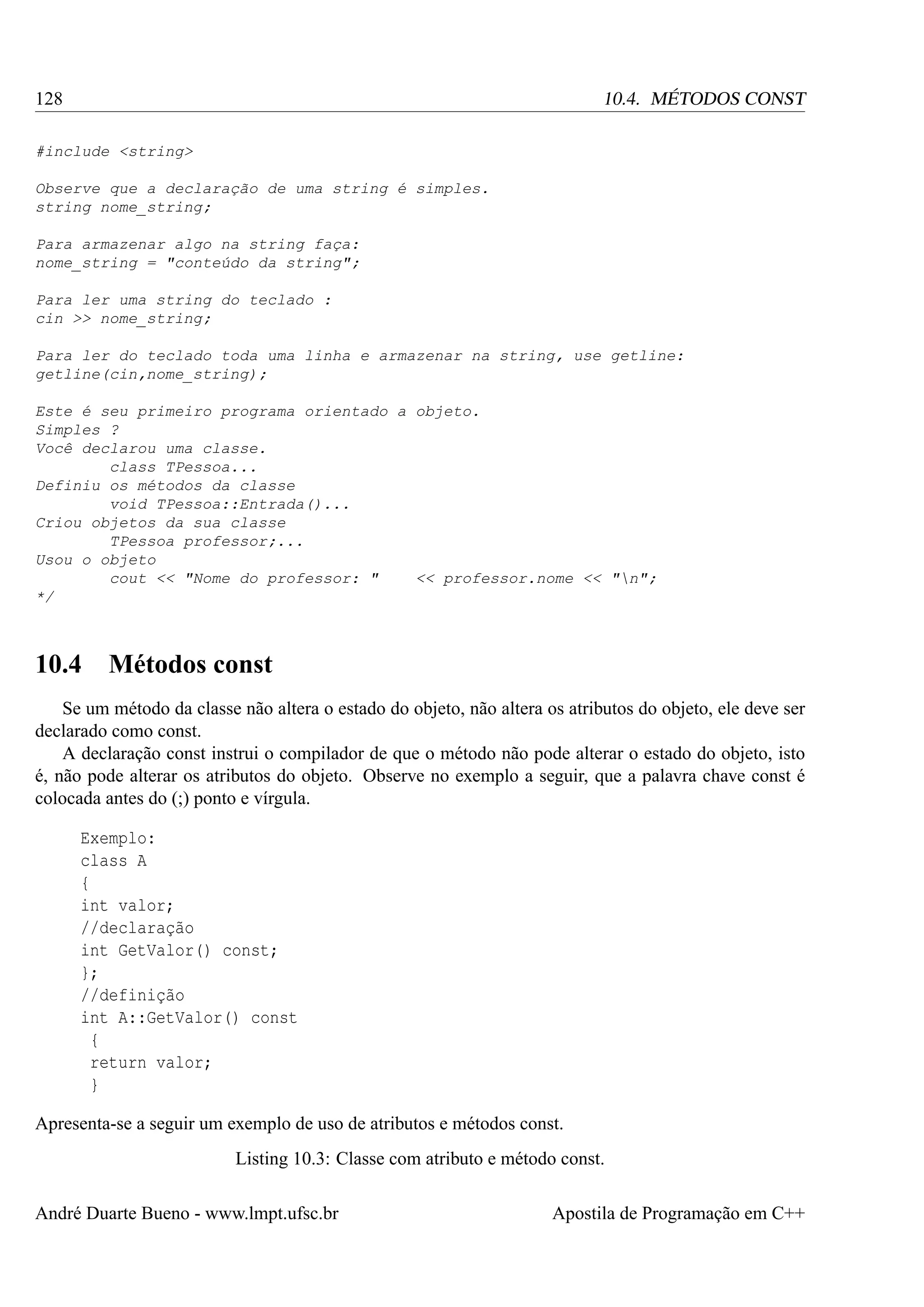 128

10.4. MÉTODOS CONST

#include <string>
Observe que a declaração de uma string é simples.
string nome_string;
Para armazenar algo na string faça:
nome_string = "conteúdo da string";
Para ler uma string do teclado :
cin >> nome_string;
Para ler do teclado toda uma linha e armazenar na string, use getline:
getline(cin,nome_string);
Este é seu primeiro programa orientado a objeto.
Simples ?
Você declarou uma classe.
class TPessoa...
Definiu os métodos da classe
void TPessoa::Entrada()...
Criou objetos da sua classe
TPessoa professor;...
Usou o objeto
cout << "Nome do professor: "
<< professor.nome << "n";
*/

10.4

Métodos const

Se um método da classe não altera o estado do objeto, não altera os atributos do objeto, ele deve ser
declarado como const.
A declaração const instrui o compilador de que o método não pode alterar o estado do objeto, isto
é, não pode alterar os atributos do objeto. Observe no exemplo a seguir, que a palavra chave const é
colocada antes do (;) ponto e vírgula.
Exemplo:
class A
{
int valor;
//declaração
int GetValor() const;
};
//definição
int A::GetValor() const
{
return valor;
}
Apresenta-se a seguir um exemplo de uso de atributos e métodos const.
Listing 10.3: Classe com atributo e método const.
André Duarte Bueno - www.lmpt.ufsc.br

Apostila de Programação em C++

 