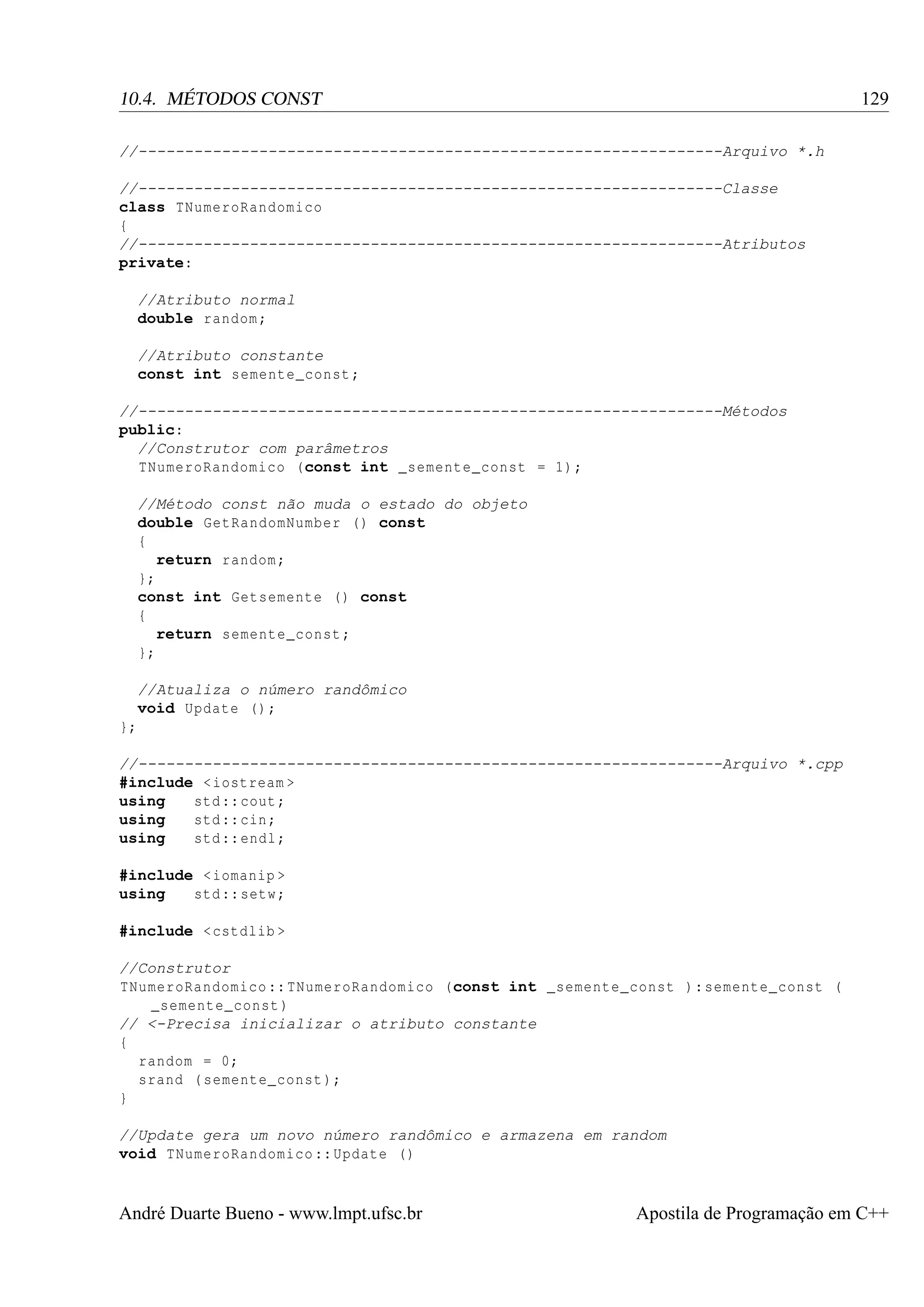 129

10.4. MÉTODOS CONST
//---------------------------------------------------------------Arquivo *.h
//---------------------------------------------------------------Classe
class TNumeroRandomico
{
//---------------------------------------------------------------Atributos
private:
//Atributo normal
double random ;
//Atributo constante
const int semente_const ;
//---------------------------------------------------------------Métodos
public:
//Construtor com parâmetros
TNumeroRandomico (const int _semente_const = 1) ;
//Método const não muda o estado do objeto
double GetRandomNumber () const
{
return random ;
};
const int Getsemente () const
{
return semente_const ;
};
//Atualiza o número randômico
void Update () ;
};
//---------------------------------------------------------------Arquivo *.cpp
#include < iostream >
using
std :: cout ;
using
std :: cin ;
using
std :: endl ;
#include < iomanip >
using
std :: setw ;
#include < cstdlib >
//Construtor
TNumeroRandomico :: TNumeroRandomico (const int _semente_const ) : semente_const (
_semente_const )
// <-Precisa inicializar o atributo constante
{
random = 0;
srand ( semente_const );
}
//Update gera um novo número randômico e armazena em random
void TNumeroRandomico :: Update ()

André Duarte Bueno - www.lmpt.ufsc.br

Apostila de Programação em C++

 