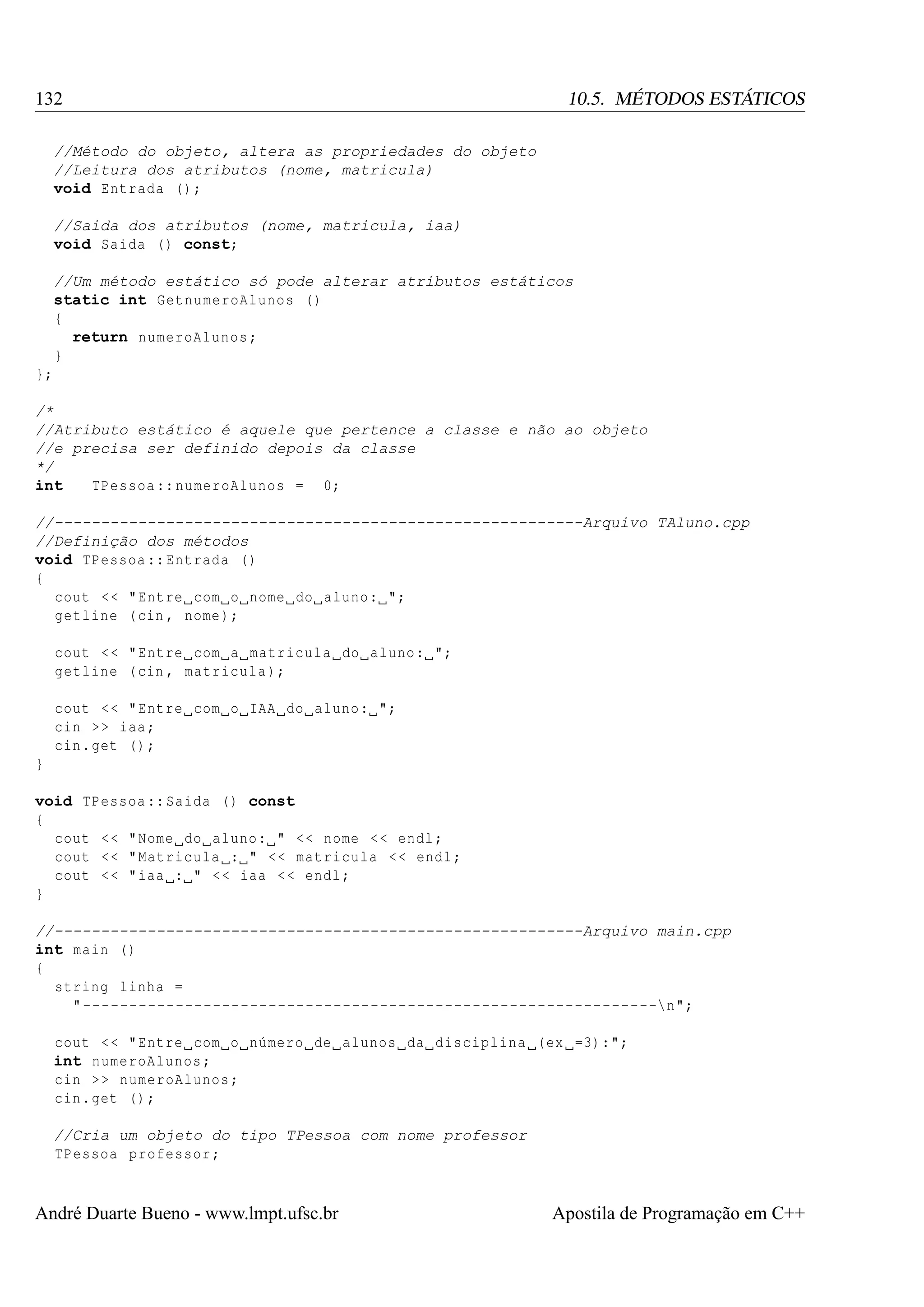132

10.5. MÉTODOS ESTÁTICOS

//Método do objeto, altera as propriedades do objeto
//Leitura dos atributos (nome, matricula)
void Entrada () ;
//Saida dos atributos (nome, matricula, iaa)
void Saida () const;
//Um método estático só pode alterar atributos estáticos
static int GetnumeroAlunos ()
{
return numeroAlunos ;
}
};
/*
//Atributo estático é aquele que pertence a classe e não ao objeto
//e precisa ser definido depois da classe
*/
int
TPessoa :: numeroAlunos = 0;
//---------------------------------------------------------Arquivo TAluno.cpp
//Definição dos métodos
void TPessoa :: Entrada ()
{
cout < < " Entre com o nome do aluno : ";
getline ( cin , nome );
cout < < " Entre com a matricula do aluno : ";
getline ( cin , matricula );
cout < < " Entre com o IAA do aluno : ";
cin > > iaa ;
cin . get () ;
}
void TPessoa :: Saida () const
{
cout < < " Nome do aluno : " < < nome < < endl ;
cout < < " Matricula : " < < matricula < < endl ;
cout < < " iaa : " < < iaa < < endl ;
}
//---------------------------------------------------------Arquivo main.cpp
int main ()
{
string linha =
" --------------------------------------------------------------n";
cout < < " Entre com o número de alunos da disciplina (ex =3):";
int numeroAlunos ;
cin > > numeroAlunos ;
cin . get () ;
//Cria um objeto do tipo TPessoa com nome professor
TPessoa professor ;

André Duarte Bueno - www.lmpt.ufsc.br

Apostila de Programação em C++

 