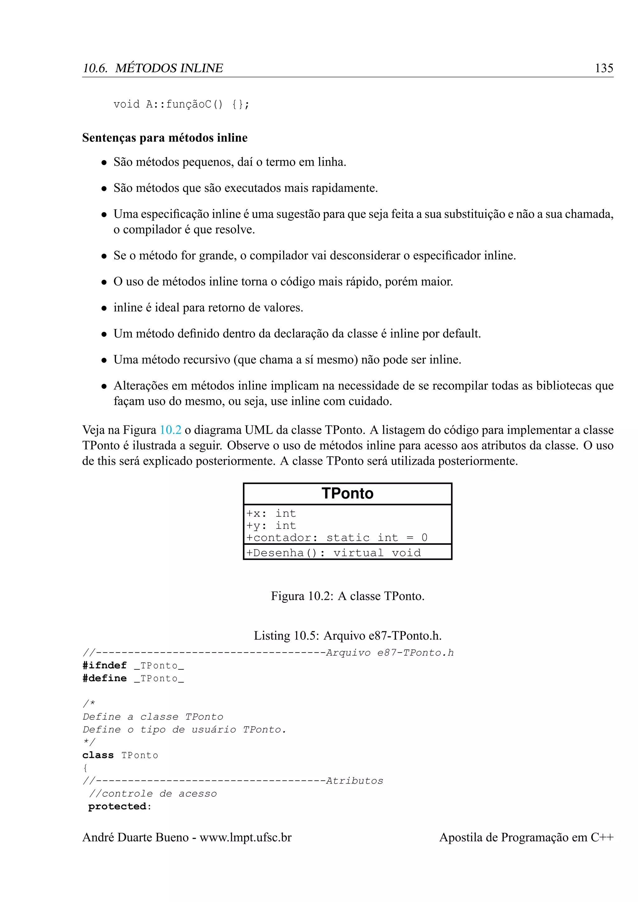 135

10.6. MÉTODOS INLINE
void A::funçãoC() {};
Sentenças para métodos inline
• São métodos pequenos, daí o termo em linha.
• São métodos que são executados mais rapidamente.

• Uma especiﬁcação inline é uma sugestão para que seja feita a sua substituição e não a sua chamada,
o compilador é que resolve.
• Se o método for grande, o compilador vai desconsiderar o especiﬁcador inline.
• O uso de métodos inline torna o código mais rápido, porém maior.
• inline é ideal para retorno de valores.
• Um método deﬁnido dentro da declaração da classe é inline por default.
• Uma método recursivo (que chama a sí mesmo) não pode ser inline.
• Alterações em métodos inline implicam na necessidade de se recompilar todas as bibliotecas que
façam uso do mesmo, ou seja, use inline com cuidado.
Veja na Figura 10.2 o diagrama UML da classe TPonto. A listagem do código para implementar a classe
TPonto é ilustrada a seguir. Observe o uso de métodos inline para acesso aos atributos da classe. O uso
de this será explicado posteriormente. A classe TPonto será utilizada posteriormente.

TPonto
+x: int
+y: int
+contador: static int = 0
+Desenha(): virtual void

Figura 10.2: A classe TPonto.
Listing 10.5: Arquivo e87-TPonto.h.
//------------------------------------Arquivo e87-TPonto.h
#ifndef _TPonto_
#define _TPonto_
/*
Define a classe TPonto
Define o tipo de usuário TPonto.
*/
class TPonto
{
//------------------------------------Atributos
//controle de acesso
protected:

André Duarte Bueno - www.lmpt.ufsc.br

Apostila de Programação em C++

 