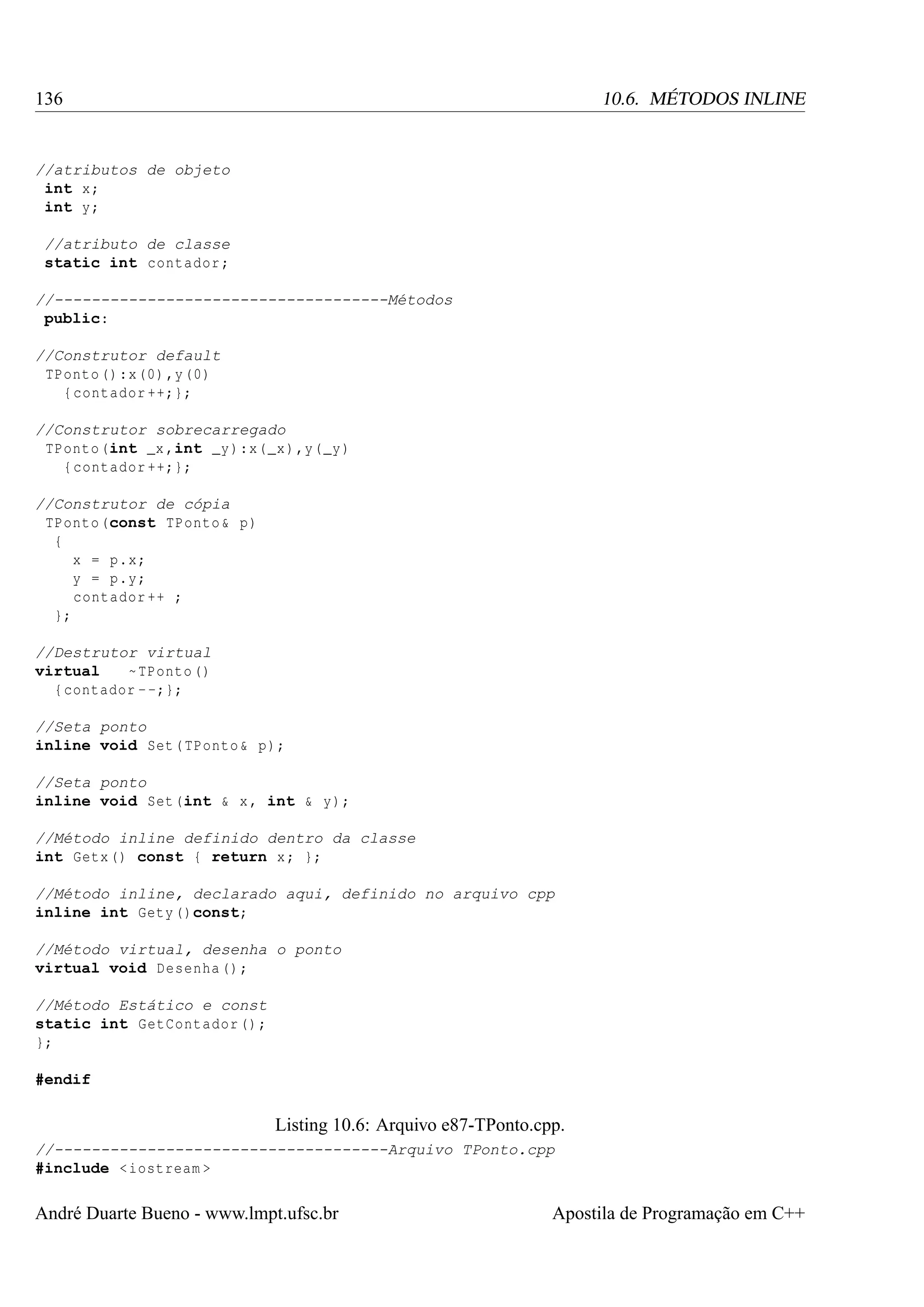 136

10.6. MÉTODOS INLINE

//atributos de objeto
int x;
int y;
//atributo de classe
static int contador ;
//------------------------------------Métodos
public:
//Construtor default
TPonto () :x (0) ,y (0)
{ contador ++;};
//Construtor sobrecarregado
TPonto (int _x ,int _y ):x( _x ) ,y( _y )
{ contador ++;};
//Construtor de cópia
TPonto (const TPonto & p)
{
x = p.x;
y = p.y;
contador ++ ;
};
//Destrutor virtual
virtual
~ TPonto ()
{ contador - -;};
//Seta ponto
inline void Set ( TPonto & p);
//Seta ponto
inline void Set (int & x , int & y);
//Método inline definido dentro da classe
int Getx () const { return x ; };
//Método inline, declarado aqui, definido no arquivo cpp
inline int Gety ()const;
//Método virtual, desenha o ponto
virtual void Desenha () ;
//Método Estático e const
static int GetContador () ;
};
#endif

Listing 10.6: Arquivo e87-TPonto.cpp.
//------------------------------------Arquivo TPonto.cpp
#include < iostream >

André Duarte Bueno - www.lmpt.ufsc.br

Apostila de Programação em C++

 