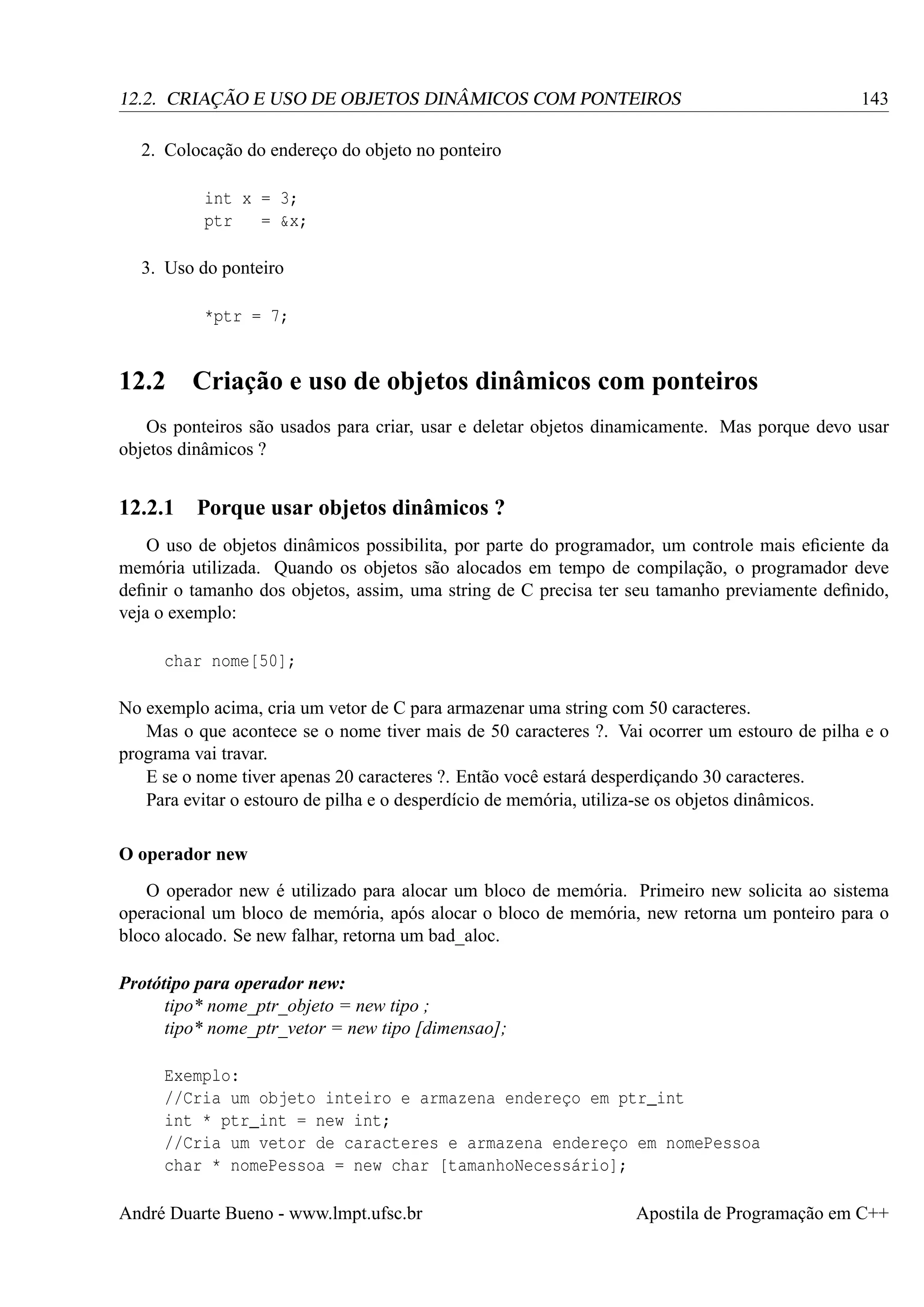 12.2. CRIAÇÃO E USO DE OBJETOS DINÂMICOS COM PONTEIROS

143

2. Colocação do endereço do objeto no ponteiro
int x = 3;
ptr
= &x;
3. Uso do ponteiro
*ptr = 7;

12.2 Criação e uso de objetos dinâmicos com ponteiros
Os ponteiros são usados para criar, usar e deletar objetos dinamicamente. Mas porque devo usar
objetos dinâmicos ?

12.2.1

Porque usar objetos dinâmicos ?

O uso de objetos dinâmicos possibilita, por parte do programador, um controle mais eﬁciente da
memória utilizada. Quando os objetos são alocados em tempo de compilação, o programador deve
deﬁnir o tamanho dos objetos, assim, uma string de C precisa ter seu tamanho previamente deﬁnido,
veja o exemplo:
char nome[50];
No exemplo acima, cria um vetor de C para armazenar uma string com 50 caracteres.
Mas o que acontece se o nome tiver mais de 50 caracteres ?. Vai ocorrer um estouro de pilha e o
programa vai travar.
E se o nome tiver apenas 20 caracteres ?. Então você estará desperdiçando 30 caracteres.
Para evitar o estouro de pilha e o desperdício de memória, utiliza-se os objetos dinâmicos.
O operador new
O operador new é utilizado para alocar um bloco de memória. Primeiro new solicita ao sistema
operacional um bloco de memória, após alocar o bloco de memória, new retorna um ponteiro para o
bloco alocado. Se new falhar, retorna um bad_aloc.
Protótipo para operador new:
tipo* nome_ptr_objeto = new tipo ;
tipo* nome_ptr_vetor = new tipo [dimensao];
Exemplo:
//Cria um objeto inteiro e armazena endereço em ptr_int
int * ptr_int = new int;
//Cria um vetor de caracteres e armazena endereço em nomePessoa
char * nomePessoa = new char [tamanhoNecessário];
André Duarte Bueno - www.lmpt.ufsc.br

Apostila de Programação em C++

 