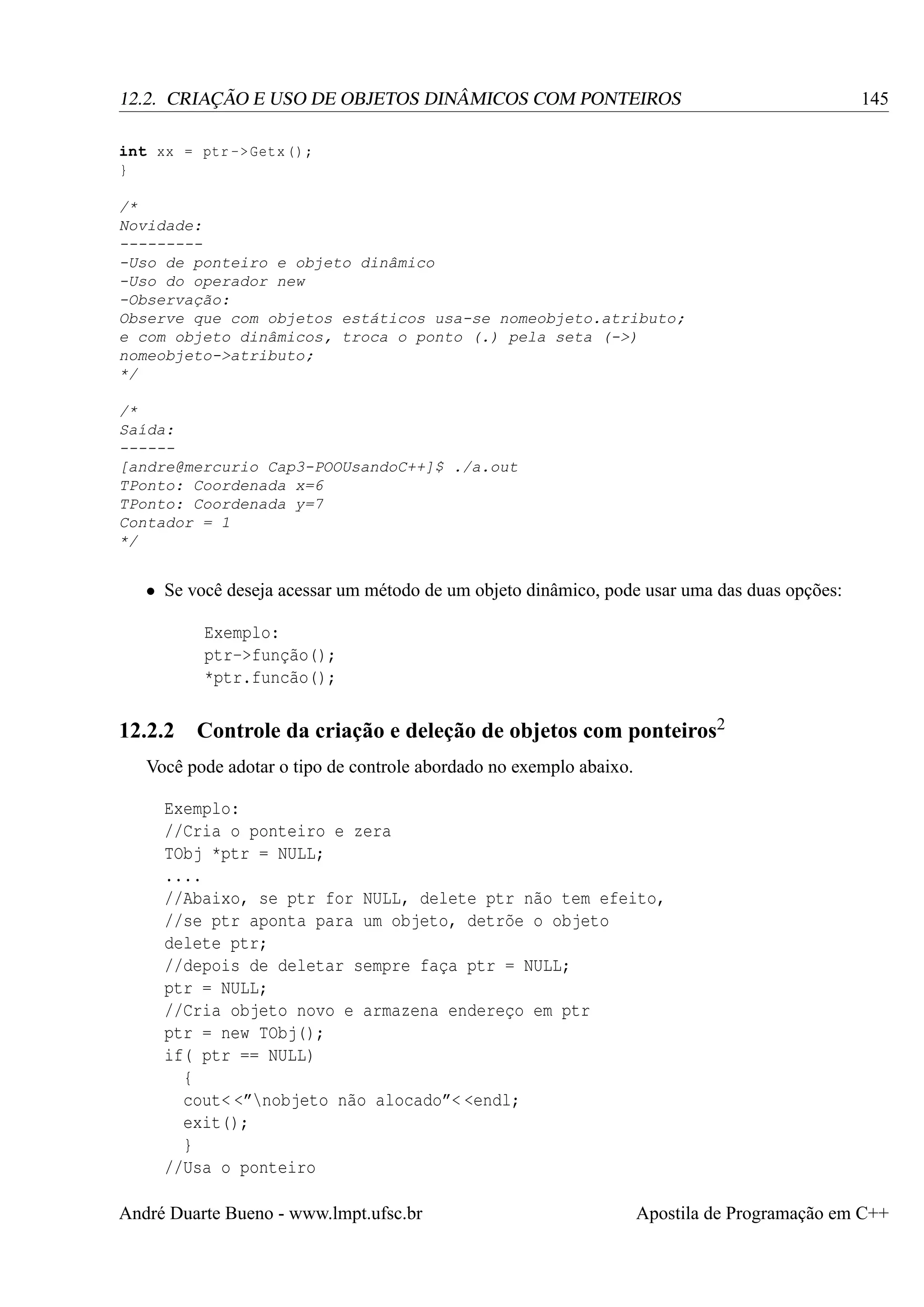 12.2. CRIAÇÃO E USO DE OBJETOS DINÂMICOS COM PONTEIROS

145

int xx = ptr -> Getx () ;
}
/*
Novidade:
---------Uso de ponteiro e objeto dinâmico
-Uso do operador new
-Observação:
Observe que com objetos estáticos usa-se nomeobjeto.atributo;
e com objeto dinâmicos, troca o ponto (.) pela seta (->)
nomeobjeto->atributo;
*/
/*
Saída:
-----[andre@mercurio Cap3-POOUsandoC++]$ ./a.out
TPonto: Coordenada x=6
TPonto: Coordenada y=7
Contador = 1
*/

• Se você deseja acessar um método de um objeto dinâmico, pode usar uma das duas opções:
Exemplo:
ptr->função();
*ptr.funcão();

12.2.2

Controle da criação e deleção de objetos com ponteiros2

Você pode adotar o tipo de controle abordado no exemplo abaixo.
Exemplo:
//Cria o ponteiro e zera
TObj *ptr = NULL;
....
//Abaixo, se ptr for NULL, delete ptr não tem efeito,
//se ptr aponta para um objeto, detrõe o objeto
delete ptr;
//depois de deletar sempre faça ptr = NULL;
ptr = NULL;
//Cria objeto novo e armazena endereço em ptr
ptr = new TObj();
if( ptr == NULL)
{
cout< <”nobjeto não alocado”< <endl;
exit();
}
//Usa o ponteiro
André Duarte Bueno - www.lmpt.ufsc.br

Apostila de Programação em C++

 