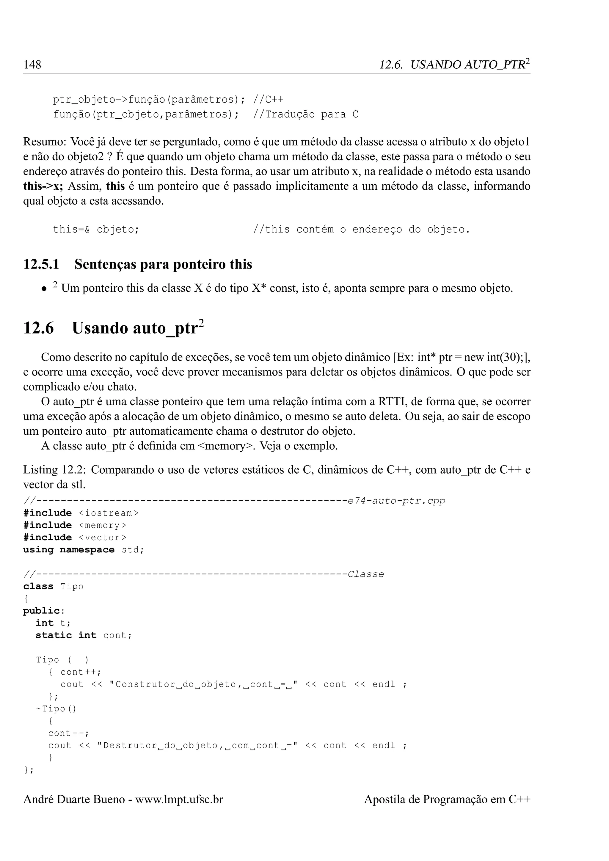 12.6. USANDO AUTO_PTR2

148
ptr_objeto->função(parâmetros); //C++
função(ptr_objeto,parâmetros); //Tradução para C

Resumo: Você já deve ter se perguntado, como é que um método da classe acessa o atributo x do objeto1
e não do objeto2 ? É que quando um objeto chama um método da classe, este passa para o método o seu
endereço através do ponteiro this. Desta forma, ao usar um atributo x, na realidade o método esta usando
this->x; Assim, this é um ponteiro que é passado implicitamente a um método da classe, informando
qual objeto a esta acessando.
this=& objeto;

12.5.1
•

2

12.6

//this contém o endereço do objeto.

Sentenças para ponteiro this
Um ponteiro this da classe X é do tipo X* const, isto é, aponta sempre para o mesmo objeto.

Usando auto_ptr2

Como descrito no capítulo de exceções, se você tem um objeto dinâmico [Ex: int* ptr = new int(30);],
e ocorre uma exceção, você deve prover mecanismos para deletar os objetos dinâmicos. O que pode ser
complicado e/ou chato.
O auto_ptr é uma classe ponteiro que tem uma relação íntima com a RTTI, de forma que, se ocorrer
uma exceção após a alocação de um objeto dinâmico, o mesmo se auto deleta. Ou seja, ao sair de escopo
um ponteiro auto_ptr automaticamente chama o destrutor do objeto.
A classe auto_ptr é deﬁnida em <memory>. Veja o exemplo.
Listing 12.2: Comparando o uso de vetores estáticos de C, dinâmicos de C++, com auto_ptr de C++ e
vector da stl.
//---------------------------------------------------e74-auto-ptr.cpp
#include < iostream >
#include < memory >
#include < vector >
using namespace std ;
//---------------------------------------------------Classe
class Tipo
{
public:
int t;
static int cont ;
Tipo ( )
{ cont ++;
cout < < " Construtor do objeto , cont = " < < cont < < endl ;
};
~ Tipo ()
{
cont - -;
cout < < " Destrutor do objeto , com cont =" < < cont < < endl ;
}
};

André Duarte Bueno - www.lmpt.ufsc.br

Apostila de Programação em C++

 