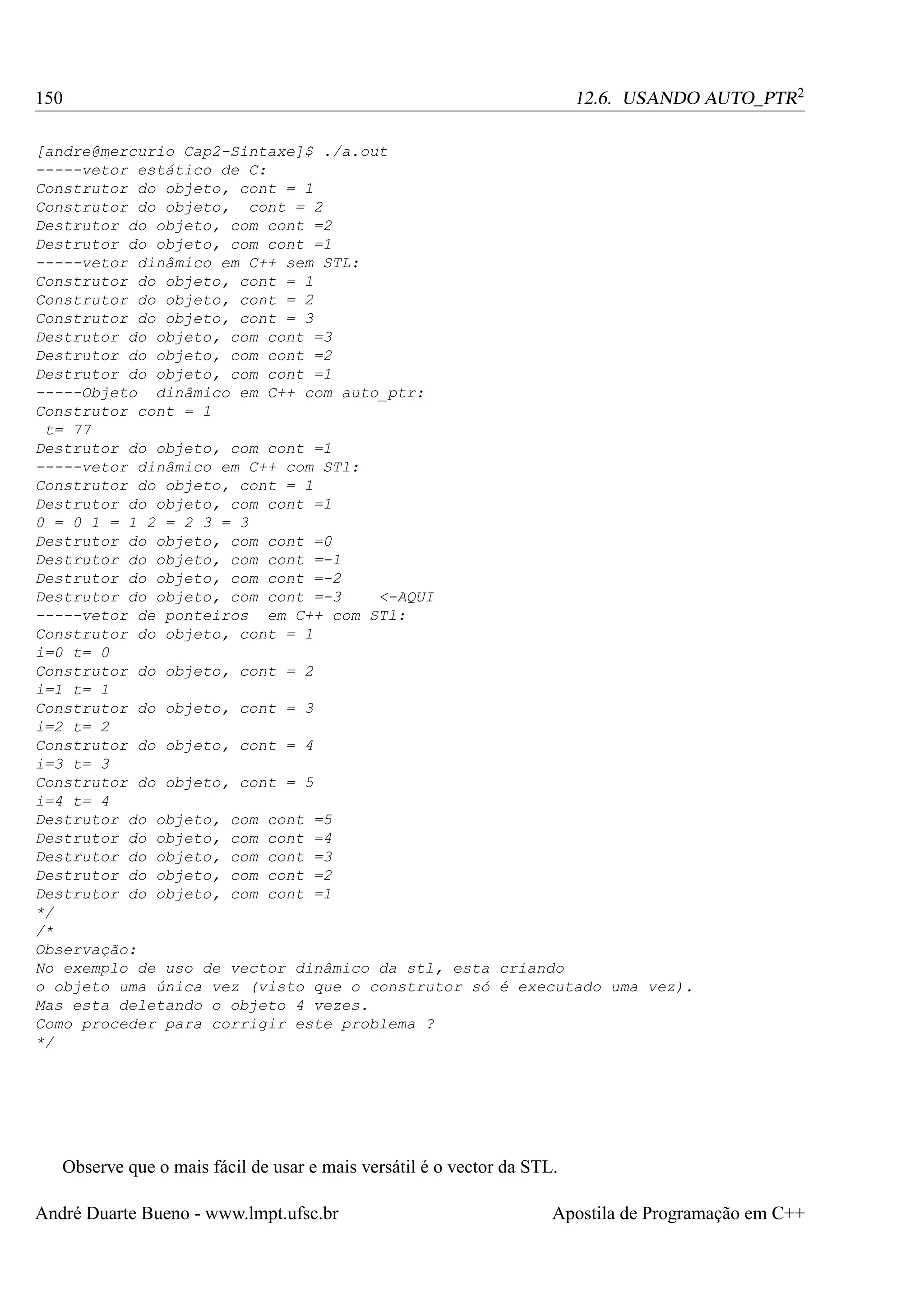 12.6. USANDO AUTO_PTR2

150

[andre@mercurio Cap2-Sintaxe]$ ./a.out
-----vetor estático de C:
Construtor do objeto, cont = 1
Construtor do objeto, cont = 2
Destrutor do objeto, com cont =2
Destrutor do objeto, com cont =1
-----vetor dinâmico em C++ sem STL:
Construtor do objeto, cont = 1
Construtor do objeto, cont = 2
Construtor do objeto, cont = 3
Destrutor do objeto, com cont =3
Destrutor do objeto, com cont =2
Destrutor do objeto, com cont =1
-----Objeto dinâmico em C++ com auto_ptr:
Construtor cont = 1
t= 77
Destrutor do objeto, com cont =1
-----vetor dinâmico em C++ com STl:
Construtor do objeto, cont = 1
Destrutor do objeto, com cont =1
0 = 0 1 = 1 2 = 2 3 = 3
Destrutor do objeto, com cont =0
Destrutor do objeto, com cont =-1
Destrutor do objeto, com cont =-2
Destrutor do objeto, com cont =-3
<-AQUI
-----vetor de ponteiros em C++ com STl:
Construtor do objeto, cont = 1
i=0 t= 0
Construtor do objeto, cont = 2
i=1 t= 1
Construtor do objeto, cont = 3
i=2 t= 2
Construtor do objeto, cont = 4
i=3 t= 3
Construtor do objeto, cont = 5
i=4 t= 4
Destrutor do objeto, com cont =5
Destrutor do objeto, com cont =4
Destrutor do objeto, com cont =3
Destrutor do objeto, com cont =2
Destrutor do objeto, com cont =1
*/
/*
Observação:
No exemplo de uso de vector dinâmico da stl, esta criando
o objeto uma única vez (visto que o construtor só é executado uma vez).
Mas esta deletando o objeto 4 vezes.
Como proceder para corrigir este problema ?
*/

Observe que o mais fácil de usar e mais versátil é o vector da STL.
André Duarte Bueno - www.lmpt.ufsc.br

Apostila de Programação em C++

 